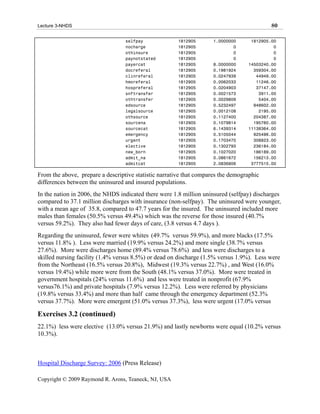 Lecture 3-NHDS                                                                             80

                                  selfpay              1812905       1.0000000     1812905.00
                                  nocharge             1812905               0              0
                                  othinsure            1812905               0              0
                                  paynotstated         1812905               0              0
                                  payercat             1812905       8.0000000    14503240.00
                                  docreferal           1812905       0.1981924      359304.00
                                  clinreferal          1812905       0.0247939       44949.00
                                  hmoreferal           1812905       0.0062033       11246.00
                                  hospreferal          1812905       0.0204903       37147.00
                                  snftransfer          1812905       0.0021573        3911.00
                                  othtransfer          1812905       0.0029809        5404.00
                                  edsource             1812905       0.5232497      948602.00
                                  legalsource          1812905       0.0012108        2195.00
                                  othsource            1812905       0.1127400      204387.00
                                  sourcena             1812905       0.1079814      195760.00
                                  sourcecat            1812905       6.1439314    11138364.00
                                  emergency            1812905       0.5105044      925496.00
                                  urgent               1812905       0.1703470      308823.00
                                  elective             1812905       0.1302793      236184.00
                                  new_born             1812905       0.1027020      186189.00
                                  admit_na             1812905       0.0861672      156213.00
                                  admitcat             1812905       2.0836806     3777515.00

From the above, prepare a descriptive statistic narrative that compares the demographic
differences between the uninsured and insured populations.
In the nation in 2006, the NHDS indicated there were 1.8 million uninsured (selfpay) discharges
compared to 37.1 million discharges with insurance (non-selfpay). The uninsured were younger,
with a mean age of 35.8, compared to 47.7 years for the insured. The uninsured included more
males than females (50.5% versus 49.4%) which was the reverse for those insured (40.7%
versus 59.2%). They also had fewer days of care, (3.8 versus 4.7 days ).
Regarding the uninsured, fewer were whites (49.7% versus 59.9%), and more blacks (17.5%
versus 11.8% ). Less were married (19.9% versus 24.2%) and more single (38.7% versus
27.6%). More were discharges home (89.4% versus 78.6%) and less were discharges to a
skilled nursing facility (1.4% versus 8.5%) or dead on discharge (1.5% versus 1.9%). Less were
from the Northeast (16.5% versus 20.8%), Midwest (19.3% versus 22.7%) , and West (16.0%
versus 19.4%) while more were from the South (48.1% versus 37.0%). More were treated in
government hospitals (24% versus 11.6%) and less were treated in nonprofit (67.9%
versus76.1%) and private hospitals (7.9% versus 12.2%). Less were referred by physicians
(19.8% versus 33.4%) and more than half came through the emergency department (52.3%
versus 37.7%). More were emergent (51.0% versus 37.3%), less were urgent (17.0% versus

Exercises 3.2 (continued)
22.1%) less were elective (13.0% versus 21.9%) and lastly newborns were equal (10.2% versus
10.3%).



Hospital Discharge Survey: 2006 (Press Release)

Copyright © 2009 Raymond R. Arons, Teaneck, NJ, USA
 
