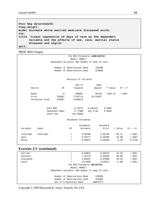 Lecture 3-NHDS                                                                                       82



Proc Reg data=nhds06;
freq weight;
model doc=male white married medicare disceased south;
run;
title 'Linear regression of days of care as the dependent
      variable and the effects of sex, race, martial status
      diseased and region'
quit;

PROC REG Output
                                           The REG Procedure (UNWEIGHTED)
                                             Model: MODEL1
                             Dependent Variable: DOC Number of days of care

                               Number of Observations Read        376328
                               Number of Observations Used        376328



                                          Analysis of Variance

                                                 Sum of            Mean
          Source                     DF         Squares          Square      F Value     Pr > F

          Model                       6           390901           65150     1428.16     <.0001
          Error                  376321         17167112        45.61827
          Corrected Total        376327         17558013



                         Root MSE              6.75413     R-Square         0.0223
                         Dependent Mean        4.71399     Adj R-Sq         0.0222
                         Coeff Var           143.27828

                                          Parameter Estimates

                                                    Parameter         Standard
  Variable       Label                     DF        Estimate            Error       t Value   Pr > |t|

  Intercept      Intercept                  1         3.82799         0.02146        178.41       <.0001
  male                                      1         0.53717         0.02239         23.99       <.0001
  white                                     1        -0.05574         0.02248         -2.48       0.0132



Exercise 3.3 (continued)
  married                                    1       -0.52875        0.03218         -16.43       <.0001
  medicare                                   1        1.55716        0.02325          66.98       <.0001
  disceased                                  1        3.84237        0.07999          48.04       <.0001
  south                                      1        0.41328        0.02312          17.88       <.0001
                                           The REG Procedure (WEIGHTED)
                                             Model: MODEL1
                             Dependent Variable: DOC Number of days of care

                               Number of Observations Read         376328
                               Number of Observations Used         376328
                               Sum of Frequencies Read           38873777

Copyright © 2009 Raymond R. Arons, Teaneck, NJ, USA
 