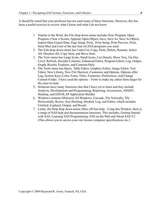 Chapter 1 - Navigating SAS Screens, Functions, and Libraries                                     9

It should be noted that your professor has not used many of these functions. However, this has
been a useful exercise to review what I know and what I do not know.


           1. Similar to the Word, the File drop down menu includes New Program, Open
              Program, Close a Screen, Append, Open Object, Save, Save As, Save As Object,
              Import Data Export Data, Page Setup, Print, Print Setup, Print Preview, Print,
              Send Mail and a list of the last four (4) SAS programs you used.
           2. The Edit drop down menu has Undo Cut, Copy, Paste, Delete, Rename, Select
              All, Deselect All, Copy Item, and Move Item.
           3. The View menu has Large Icons, Small Icons, List Details, Show Tree, Up One
              Level, Refresh, Reorder Columns, Enhanced Editor, Program Editor, Log, Output,
              Graph, Results, Explorer, and Contents Only.
           4. The Tools menu has Query, Table Editor, Graphics Editor, Image Editor, Text
              Editor, New Library, New File Shortcut, Customize and Options. Options offer
              Log, System Keys Color, Fonts, Titles, Footnotes, Preferences, and Change
              Current Folder. I have used the options – Fonts to make my editor fonts larger for
              the class to read.
           5. Solutions have many functions also that I have yet to learn and they include
              Analysis, Development and Programming, Reporting, Accessories, ASSIST,
              Desktop, and EIS/OLAP Application Builder.
           6. Windows contains Minimize All Windows, Cascade, Tile Vertically, Tile
              Horizontally, Resize, Size Docking, Docked, Log, and Editor, which includes
              Untitled, Explorer, Output, and Result.
           7. Lastly, the Help drop down menu offers off-line help. Using this Window, there is
              a range of SAS help and documentation functions. This includes, Getting Started
              with SAS, Learning SAS Programming, SAS on the Web and About SAS 9.2
              (This allows you to access your site license computer specifications etc.)




Copyright © 2009 Raymond R. Arons, Teaneck, NJ, USA
 