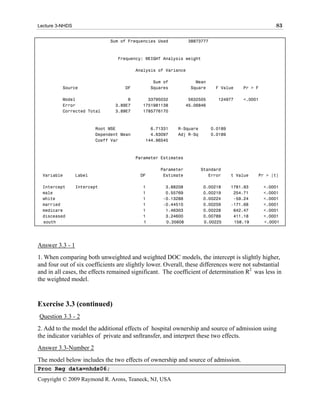 Lecture 3-NHDS                                                                                        83

                              Sum of Frequencies Used            38873777



                                 Frequency: WEIGHT Analysis weight

                                          Analysis of Variance

                                                 Sum of            Mean
          Source                    DF          Squares          Square      F Value     Pr > F

          Model                      6        33795032           5632505      124977     <.0001
          Error                 3.89E7      1751981138          45.06846
          Corrected Total       3.89E7      1785776170



                         Root MSE              6.71331    R-Square          0.0189
                         Dependent Mean        4.63097    Adj R-Sq          0.0189
                         Coeff Var           144.96545



                                          Parameter Estimates

                                                   Parameter         Standard
  Variable       Label                     DF       Estimate            Error        t Value   Pr > |t|

  Intercept      Intercept                  1        3.88208          0.00218        1781.93      <.0001
  male                                      1        0.55769          0.00219         254.71      <.0001
  white                                     1       -0.13288          0.00224         -59.24      <.0001
  married                                   1       -0.44510          0.00259        -171.68      <.0001
  medicare                                  1        1.46303          0.00228         642.47      <.0001
  disceased                                 1        3.24600          0.00789         411.18      <.0001
  south                                     1        0.35608          0.00225         158.19      <.0001




Answer 3.3 - 1
1. When comparing both unweighted and weighted DOC models, the intercept is slightly higher,
and four out of six coefficients are slightly lower. Overall, these differences were not substantial
and in all cases, the effects remained significant. The coefficient of determination R2 was less in
the weighted model.



Exercise 3.3 (continued)
Question 3.3 - 2
2. Add to the model the additional effects of hospital ownership and source of admission using
the indicator variables of private and snftransfer, and interpret these two effects.
Answer 3.3-Number 2
The model below includes the two effects of ownership and source of admission.
Proc Reg data=nhds06;
Copyright © 2009 Raymond R. Arons, Teaneck, NJ, USA
 