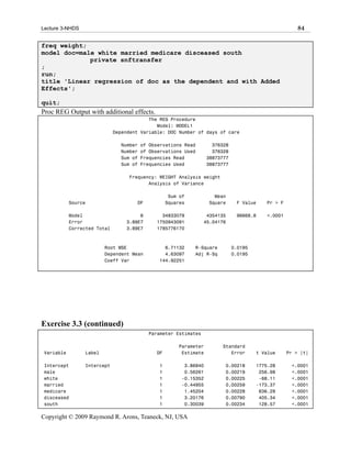 Lecture 3-NHDS                                                                                         84

freq weight;
model doc=male white married medicare disceased south
             private snftransfer
;
run;
title 'Linear regression of doc as the dependent and with Added
Effects';

quit;
Proc REG Output with additional effects.
                                           The REG Procedure
                                              Model: MODEL1
                              Dependent Variable: DOC Number of days of care

                                Number   of Observations Read        376328
                                Number   of Observations Used        376328
                                Sum of   Frequencies Read          38873777
                                Sum of   Frequencies Used          38873777

                                   Frequency: WEIGHT Analysis weight
                                          Analysis of Variance

                                                    Sum of           Mean
            Source                    DF           Squares         Square      F Value    Pr > F

            Model                      8        34833079          4354135      96668.8    <.0001
            Error                 3.89E7      1750943091         45.04176
            Corrected Total       3.89E7      1785776170



                         Root MSE                6.71132     R-Square         0.0195
                         Dependent Mean          4.63097     Adj R-Sq         0.0195
                         Coeff Var             144.92251




Exercise 3.3 (continued)
                                           Parameter Estimates

                                                       Parameter        Standard
 Variable        Label                        DF        Estimate           Error       t Value     Pr > |t|

 Intercept       Intercept                     1         3.86940         0.00218       1775.28      <.0001
 male                                          1         0.56261         0.00219        256.98      <.0001
 white                                         1        -0.15352         0.00225        -68.11      <.0001
 married                                       1        -0.44955         0.00259       -173.37      <.0001
 medicare                                      1         1.45204         0.00228        636.29      <.0001
 disceased                                     1         3.20176         0.00790        405.34      <.0001
 south                                         1         0.30039         0.00234        128.57      <.0001

Copyright © 2009 Raymond R. Arons, Teaneck, NJ, USA
 