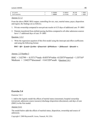 Lecture 3-NHDS                                                                                     85

 private                                    1        0.33262        0.00347       95.85      <.0001
 snftransfer                                1        1.69864        0.01445      117.56      <.0001

Answer 3.3 -2
From the above PROC REG output, controlling for sex, race, marital status, payer, disposition
and region, the findings are as follows;
1. Private ownership compared to non-private results in 0.33 days of additional care. P<.0001
2. Patients transferred from skilled nursing facilities compared to all other admission sources
   have 1.7 additional days of care. P<.0001
Question 3.3-3
3. Write the regression equation of this first model using the intercept and effect coefficients
   and using the following format:
   DOC = β0 + β1male+ β2white + β3married + β4Medicare + β5diseased + β6south +ε



Answer 3.3 Number 3

DOC = 3.82799 + 0.53717*male -0.05574*white -0.52875*married + 1.55716*
Medicare + 3.84237*disceased + 0.41328*south +Question 3.4-1




Exercise 3.4
Exercise 3.4-1
1. Add to the logistic model the effects of marital status (msnotstat), hospital ownership
(ownercat), admission source (asource) discharge disposition (discstatcat), and days of care
(DOC) to the first model.
Answer 3.4-1
The model below adds the effects of maritial status, disposition, ownership and source of
admission.
Copyright © 2009 Raymond R. Arons, Teaneck, NJ, USA
 