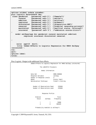 Lecture 3-NHDS                                                                                86

options nolabel nodate nonumber;
proc logistic data=nhds06 des;
  class gendercat   (param=ref ref='2') /*female**/
        racecat     (param=ref ref='1') /*white**/
        admitcat    (param=ref ref='3') /*elctive*/
        regioncat   (param=ref ref='2') /*midwest*/
        discstatcat (param=ref ref='5') /*disposition-SNF*/
        ownercat    (param=ref ref='1') /*hospital ownership-private*/
        marstatcat (param=ref ref='4') /*maritial status -divorced*/
        sourcecat   (param=ref ref='2') /*admission source-clinic*/
;
     model selfpay=age doc gendercat racecat marstatcat admitcat
             regioncat sourcecat discstatcat ownercat

;

      units age=10 doc=1;
      title 'Added Effects to Logistic Regression for NHDS Selfpay
(uninsured)';
run;
quit;
options label;
title;


Proc Logistic Output with additional four effects.
                          Added Effects to Logistic Regression for NHDS Selfpay (uninsured)

                                     The LOGISTIC Procedure

                                         Model Information

                         Data Set                        WORK.NHDS06
                         Response Variable               selfpay
                         Number of Response Levels       2
                         Model                           binary logit
                         Optimization Technique          Fisher's scoring



                            Number of Observations Read       376328
                            Number of Observations Used       376328



                                         Response Profile

                               Ordered                        Total
                                 Value       selfpay      Frequency

                                     1               1        15908
                                     2               0       360420

                               Probability modeled is selfpay=1.




Copyright © 2009 Raymond R. Arons, Teaneck, NJ, USA
 