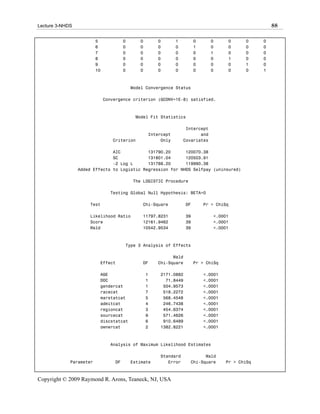 Lecture 3-NHDS                                                                                        88

                         5             0      0       0       1         0      0     0      0     0
                         6             0      0       0       0         1      0     0      0     0
                         7             0      0       0       0         0      1     0      0     0
                         8             0      0       0       0         0      0     1      0     0
                         9             0      0       0       0         0      0     0      1     0
                         10            0      0       0       0         0      0     0      0     1



                                           Model Convergence Status

                              Convergence criterion (GCONV=1E-8) satisfied.



                                            Model Fit Statistics

                                                                   Intercept
                                                  Intercept              and
                                 Criterion             Only       Covariates

                               AIC           131790.20      120070.38
                               SC            131801.04      120503.91
                               -2 Log L      131788.20      119990.38
                 Added Effects to Logistic Regression for NHDS Selfpay (uninsured)

                                           The LOGISTIC Procedure

                                Testing Global Null Hypothesis: BETA=0

                     Test                      Chi-Square          DF       Pr > ChiSq

                     Likelihood Ratio          11797.8231          39          <.0001
                     Score                     12161.9462          39          <.0001
                     Wald                      10542.9534          39          <.0001



                                       Type 3 Analysis of Effects

                                                            Wald
                          Effect               DF     Chi-Square        Pr > ChiSq

                          AGE                     1   2171.0882             <.0001
                          DOC                     1     71.8449             <.0001
                          gendercat               1    504.9573             <.0001
                          racecat                 7    518.2272             <.0001
                          marstatcat              5    568.4548             <.0001
                          admitcat                4    246.7438             <.0001
                          regioncat               3    454.6374             <.0001
                          sourcecat               9    571.4626             <.0001
                          discstatcat             6    910.6489             <.0001
                          ownercat                2   1382.8221             <.0001



                                Analysis of Maximum Likelihood Estimates

                                                      Standard            Wald
             Parameter            DF       Estimate      Error      Chi-Square       Pr > ChiSq



Copyright © 2009 Raymond R. Arons, Teaneck, NJ, USA
 