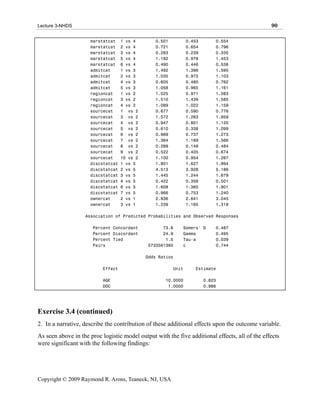 Lecture 3-NHDS                                                                                  90

                     marstatcat     1 vs 4       0.501          0.453       0.554
                     marstatcat     2 vs 4       0.721          0.654       0.796
                     marstatcat     3 vs 4       0.283          0.239       0.335
                     marstatcat     5 vs 4       1.192          0.978       1.453
                     marstatcat     6 vs 4       0.490          0.446       0.538
                     admitcat       1 vs 3       1.492          1.396       1.595
                     admitcat       2 vs 3       1.035          0.972       1.103
                     admitcat       4 vs 3       0.605          0.480       0.762
                     admitcat       5 vs 3       1.058          0.965       1.161
                     regioncat      1 vs 2       1.025          0.971       1.083
                     regioncat      3 vs 2       1.510          1.439       1.585
                     regioncat      4 vs 2       1.089          1.022       1.159
                     sourcecat      1 vs 2       0.677          0.590       0.776
                     sourcecat      3 vs 2       1.572          1.263       1.959
                     sourcecat      4 vs 2       0.947          0.801       1.120
                     sourcecat      5 vs 2       0.610          0.338       1.099
                     sourcecat      6 vs 2       0.969          0.737       1.273
                     sourcecat      7 vs 2       1.364          1.189       1.566
                     sourcecat      8 vs 2       0.269          0.149       0.484
                     sourcecat      9 vs 2       0.522          0.405       0.674
                     sourcecat      10 vs 2      1.100          0.954       1.267
                     discstatcat    1 vs 5       1.801          1.627       1.994
                     discstatcat    2 vs 5       4.513          3.928       5.186
                     discstatcat    3 vs 5       1.445          1.244       1.679
                     discstatcat    4 vs 5       0.422          0.356       0.501
                     discstatcat    6 vs 5       1.608          1.360       1.901
                     discstatcat    7 vs 5       0.966          0.753       1.240
                     ownercat       2 vs 1       2.836          2.641       3.045
                     ownercat       3 vs 1       1.239          1.165       1.318

                   Association of Predicted Probabilities and Observed Responses

                      Percent Concordant            73.6    Somers' D       0.487
                      Percent Discordant            24.9    Gamma           0.495
                      Percent Tied                   1.5    Tau-a           0.039
                      Pairs                   5733561360    c               0.744

                                              Odds Ratios

                           Effect                        Unit      Estimate

                           AGE                       10.0000            0.823
                           DOC                        1.0000            0.986




Exercise 3.4 (continued)
2. In a narrative, describe the contribution of these additional effects upon the outcome variable.
As seen above in the proc logistic model output with the five additional effects, all of the effects
were significant with the following findings:




Copyright © 2009 Raymond R. Arons, Teaneck, NJ, USA
 
