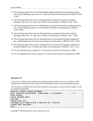 Lecture 3-NHDS                                                                                       92

15. All else being equal, those who left the hospital against medical advice compared to those
    alive without discharge status were 4.5 times more likely to be uninsured, p<.0001[CI 3.982,
    5.186].
16. All else being equal, those who are discharged dead compared to those alive without
    discharge status were 1.6 times more likely to be uninsured, p<.0001[CI 1.360, 1.901].
17. All else being equal, those who are discharged to a long term care facility compared to those
    alive without discharge status were 67.8 percent less likely to be uninsured, p<.0001[CI
    0.356, 0.501].
18. All else being equal, those who are discharged home compared to those alive without
    discharge status were 1.8 times more likely to be uninsured, p<.0001[CI 1.627, 1.994].
19. All else being equal, those who are discharged from a governmental hospital compared to
    for- profit hospital were 2.8 times more likely to be uninsured, p<.0001[CI 2.641, 3.045].
20. All else being equal, those who are discharged from a not-for-profit hospital compared to a
    for-profit hospital were 1.24 times more likely to be uninsured, p<.0001[CI 1.165, 1.318].
21. For every decade of age, a patient is 17.7 percent less likely to be uninsured, p<.0001.
22. For ever additional day of care, a patient is 1.4 percent less likely to be uninsured, p<.0001.




Exercise 3.5
Using the Proc Tabulate above substitute the principal procedure (pr21) and var age to produce a table
comparing the uninsured (self pay) and insured, the principal procedure, and corresponding mean age.
The code below will produce the rank order distribution of procedures associated with the selfpay (1) and
non-selfpay (0) population.
options nolabel nodate nonumber;
proc tabulate data=nhds06 order=freq; /* formchar='                                     '; */
freq weight;
class selfpay pd12;
var age;
tables pd12 all,
(selfpay all)*(age*(n*f=8.0 mean*f=3.2)) /rts=50;
format pd12 $proc2df.;
run;

Copyright © 2009 Raymond R. Arons, Teaneck, NJ, USA
 