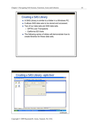 Chapter 1-Navigating SAS Screens, Functions, Icons and Libraries                  10




             Creating a SAS Library
                 A SAS Library is similar to a folder in a Windows PC.
                 It allows SAS data sets to be stored and accessed.
                 Two of our data sets are SAS data sets.
                  – OPTN Liver Transplants
                  – California ED Visits
                 The following series of slides will demonstrate how to
                 create libraries for these data sets.




     Creating a SAS Library –optn.liver




                                                                   continued...


Copyright © 2009 Raymond R. Arons, Teaneck, NJ, USA
 