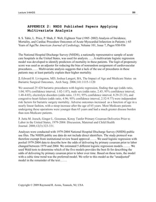 Lecture 3-NHDS                                                                                98




       APPENDIX 2: NHDS Published Papers Applying
       Multivariate Analysis

1. S. Tahir, L. Price, P. Shah, F. Welt, Eighteen Year (1985–2002) Analysis of Incidence,
Mortality, and Cardiac Procedure Outcomes of Acute Myocardial Infarction in Patients ≥ 65
Years of AgeThe American Journal of Cardiology, Volume 101, Issue 7, Pages 930-936


The National Hospital Discharge Survey (NHDS), a nationally representative sample of acute
care hospitals in the United States, was used for analysis. …..A multivariate logistic regression
model was developed to identify predictors of mortality in these patients. The logit of propensity
score was used as an adjuster for reducing the bias of nonrandom assignment of cardiovascular
procedures…… Multivariate analysis suggests that a lack of the use of procedures in these
patients may at least partially explain their higher mortality.
2. Edward H. Livingston, MD; Joshua Langert, BA, The Impact of Age and Medicare Status on
Bariatric Surgical Outcomes, Arch Surg. 2006;141:1115-1120
We assessed 25 428 bariatric procedures with logistic regression, finding that age (odds ratio,
1.04; 95% confidence interval, 1.02-1.07), male sex (odds ratio, 2.45; 95% confidence interval,
1.48-4.03), electrolyte disorders (odds ratio, 13.91; 95% confidence interval, 8.29-23.33), and
congestive heart failure (odds ratio, 4.96; 95% confidence interval, 2.52-9.77) were independent
risk factors for bariatric surgery mortality. Adverse outcomes increased as a function of age in a
nearly linear fashion, with a steep increase after the age of 65 years. Most Medicare patients
undergoing these operations were younger than 65 years and had a much greater disease burden
than non-Medicare patients.
3. Jutta M. Joesch, Ginger L. Gossman, Koray Tanfer Primary Cesarean Deliveries Prior to
Labor in the United States, 1979-2004: Discussion, Maternal and Child Health
Journal. 2008;12(3):323-331.
Analyses were conducted with 1979-2004 National Hospital Discharge Survey (NHDS) public
use files. The NHDS public use data do not include direct identifiers. The study protocol was
therefore exempt from institutional review board approval……. We used logistic regression with
pooled 1979-2004 data to describe how the odds of delivering by primary cesarean prior to labor
changed between 1979 and 2004. We estimated 5 different logistic regression models…….. We
used Wald tests to determine which of the five models provides the best fit for describing the
odds of delivering by primary cesarean prior to labor over time. Based on these tests, the model
with a cubic time trend was the preferred model. We refer to this model as the "unadjusted"
model in the remainder of the text…….




Copyright © 2009 Raymond R. Arons, Teaneck, NJ, USA
 
