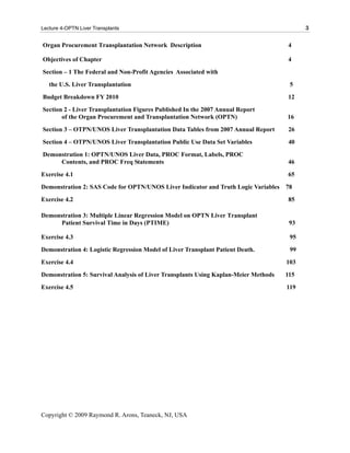 Lecture 4-OPTN Liver Transplants                                                           3

Organ Procurement Transplantation Network Description                                4

Objectives of Chapter                                                                4
Section – 1 The Federal and Non-Profit Agencies Associated with
   the U.S. Liver Transplantation                                                     5
Budget Breakdown FY 2010                                                             12
Section 2 - Liver Transplantation Figures Published In the 2007 Annual Report
       of the Organ Procurement and Transplantation Network (OPTN)                   16
Section 3 – OTPN/UNOS Liver Transplantation Data Tables from 2007 Annual Report      26
Section 4 – OTPN/UNOS Liver Transplantation Public Use Data Set Variables            40
Demonstration 1: OPTN/UNOS Liver Data, PROC Format, Labels, PROC
     Contents, and PROC Freq Statements                                              46
Exercise 4.1                                                                         65
Demonstration 2: SAS Code for OPTN/UNOS Liver Indicator and Truth Logic Variables    78
Exercise 4.2                                                                         85

Demonstration 3: Multiple Linear Regression Model on OPTN Liver Transplant
      Patient Survival Time in Days (PTIME)                                           93

Exercise 4.3                                                                          95
Demonstration 4: Logistic Regression Model of Liver Transplant Patient Death.         99
Exercise 4.4                                                                         103
Demonstration 5: Survival Analysis of Liver Transplants Using Kaplan-Meier Methods   115
Exercise 4.5                                                                         119




Copyright © 2009 Raymond R. Arons, Teaneck, NJ, USA
 