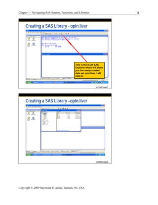 Chapter 1 - Navigating SAS Screens, Functions, and Libraries                      11




      Creating a SAS Library - optn.liver




                                                This is the ICON SAS
                                                Explorer which will show
                                                you the newly created
                                                data set optn.liver. Left
                                                click it.



                                                                   continued...




      Creating a SAS Library –optn.liver




                                                                   continued...




Copyright © 2009 Raymond R. Arons, Teaneck, NJ, USA
 