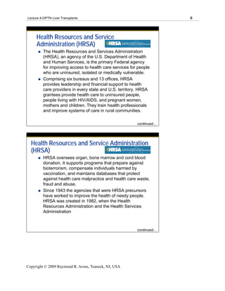 Lecture 4-OPTN Liver Transplants                                        6




     Health Resources and Service
     Administration (HRSA)
         The Health Resources and Services Administration
         (HRSA), an agency of the U.S. Department of Health
         and Human Services, is the primary Federal agency
         for improving access to health care services for people
         who are uninsured, isolated or medically vulnerable.
         Comprising six bureaus and 13 offices, HRSA
         provides leadership and financial support to health
         care providers in every state and U.S. territory. HRSA
         grantees provide health care to uninsured people,
         people living with HIV/AIDS, and pregnant women,
         mothers and children. They train health professionals
         and improve systems of care in rural communities.

                                                         continued...




  Health Resources and Service Administration
  (HRSA)
         HRSA oversees organ, bone marrow and cord blood
         donation. It supports programs that prepare against
         bioterrorism, compensate individuals harmed by
         vaccination, and maintains databases that protect
         against health care malpractice and health care waste,
         fraud and abuse.
         Since 1943 the agencies that were HRSA precursors
         have worked to improve the health of needy people.
         HRSA was created in 1982, when the Health
         Resources Administration and the Health Services
         Administration



                                                         continued...




Copyright © 2009 Raymond R. Arons, Teaneck, NJ, USA
 