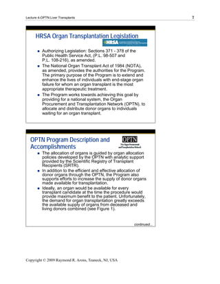 Lecture 4-OPTN Liver Transplants                                          7




      HRSA Organ Transplantation Legislation

          Authorizing Legislation: Sections 371 - 378 of the
          Public Health Service Act, (P.L. 98-507 and
          P.L. 108-216), as amended.
          The National Organ Transplant Act of 1984 (NOTA),
          as amended, provides the authorities for the Program.
          The primary purpose of the Program is to extend and
          enhance the lives of individuals with end-stage organ
          failure for whom an organ transplant is the most
          appropriate therapeutic treatment.
          The Program works towards achieving this goal by
          providing for a national system, the Organ
          Procurement and Transplantation Network (OPTN), to
          allocate and distribute donor organs to individuals
          waiting for an organ transplant.




  OPTN Program Description and
  Accomplishments
          The allocation of organs is guided by organ allocation
          policies developed by the OPTN with analytic support
          provided by the Scientific Registry of Transplant
          Recipients (SRTR).
          In addition to the efficient and effective allocation of
          donor organs through the OPTN, the Program also
          supports efforts to increase the supply of donor organs
          made available for transplantation.
          Ideally, an organ would be available for every
          transplant candidate at the time the procedure would
          provide maximum benefit to the patient. Unfortunately,
          the demand for organ transplantation greatly exceeds
          the available supply of organs from deceased and
          living donors combined (see Figure 1).


                                                           continued...




Copyright © 2009 Raymond R. Arons, Teaneck, NJ, USA
 