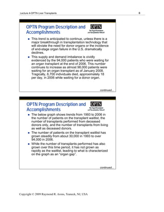 Lecture 4-OPTN Liver Transplants                                           8




     OPTN Program Description and
     Accomplishments
         This trend is anticipated to continue, unless there is a
         major breakthrough in transplantation technology that
         will obviate the need for donor organs or the incidence
         of end-stage organ failure in the U.S. dramatically
         declines.
         This supply and demand imbalance is vividly
         evidenced by the 94,000 patients who were waiting for
         an organ transplant at the end of 2006. This number
         continues to increase as almost 98,000 patients were
         waiting for an organ transplant as of January 2008.
         Tragically, 6,700 individuals died, approximately 18
         per day, in 2006 while waiting for a donor organ.


                                                            continued...




     OPTN Program Description and
     Accomplishments
         The below graph shows trends from 1993 to 2006 in
         the number of patients on the transplant waitlist, the
         number of transplants performed from deceased
         donors only, and the number of transplants from living
         as well as deceased donors.
         The number of patients on the transplant waitlist has
         grown steadily from about 30,000 in 1993 to over
         94,000 in 2006.
         While the number of transplants performed has also
         grown over this time period, it has not grown as
         rapidly as the waitlist, leading to what is characterized
         on the graph as an “organ gap”.



                                                            continued...




Copyright © 2009 Raymond R. Arons, Teaneck, NJ, USA
 