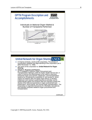 Lecture 4-OPTN Liver Transplants                                                     9




      OPTN Program Description and
      Accomplishments




       United Network for Organ Sharing
          A Virginia nonstock, not-for-profit corporation. The articles of
          incorporation establish the legal standing of the corporation (as in
          effect November 13, 1998).
          The name of the corporation is: United Network for Organ
          Sharing.
          Article II - Purpose and Powers
          (a) To establish a national Organ Procurement and
          Transplantation Network under the Public Health Service Act, in
          order to improve the effectiveness of the nation's renal and
          extrarenal organ procurement, distribution, and transplantation
          systems by increasing the availability of, and access to, donor
          organs for patients with end-stage organ failure; to develop,
          implement, and maintain quality assurance activities; and to
          systematically gather and analyze data and regularly publish the
          results of the national experience in organ procurement and
          preservation, tissue typing, and clinical organ transplantation. The
          Corporation is organized exclusively for charitable, educational,
          and scientific purposes related to organ procurement and
          transplantation.


                                                                      continued...




Copyright © 2009 Raymond R. Arons, Teaneck, NJ, USA
 