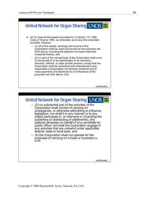 Lecture 4-OPTN Liver Transplants                                                    10




     United Network for Organ Sharing

         (b) To have all the powers provided for in Section 13.1-826,
         Code of Virginia 1950, as amended, as at any time amended;
         provided, however,
          – (1) all of the assets, earnings and income of the
             Corporation shall be used exclusively for the purposes set
             forth above, including the payment of proper expenses
             incidental thereto, and
          – (2) no part of the net earnings of the Corporation shall inure
             to the benefit of or be distributable to its members,
             directors, officers, or other private persons, except that the
             Corporation shall be authorized and empowered to pay
             reasonable compensation for services rendered and to
             make payments and distributions in furtherance of the
             purposes set forth above, and



                                                                     continued...




     United Network for Organ Sharing
           – (3) no substantial part of the activities of the
             Corporation shall consist of carrying on
             propaganda, or otherwise attempting to influence
             legislation, nor shall it in any manner or to any
             extent participate in, or intervene in (including the
             publishing or distributing of statements), any
             political campaign on behalf of any candidate for
             public office; nor shall the Corporation engage in
             any activities that are unlawful under applicable
             federal, state or local laws, and
           – (4) the Corporation shall not operate for the
             purposes of carrying on a trade or business for
              profit.




                                                                     continued...




Copyright © 2009 Raymond R. Arons, Teaneck, NJ, USA
 