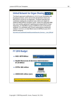 Lecture 4-OPTN Liver Transplants                                                    12




     United Network for Organ Sharing
     The Board approved modifications to 3.6.4.5 (Liver Candidates with
     Exceptional Cases), which will provide standardized criteria and
     MELD/PELD scores for six diagnoses. The Board specified that
     candidates meeting the exceptional case criteria are eligible for
     additional MELD/PELD exception points. Unless the applicable RRB
     has a pre-existing agreement regarding point assignment for these
     diagnoses, an initial MELD score of 22/PELD score of 28 shall be
     assigned. For candidates with Primary Hyperoxaluria meeting the
     criteria in 3.6.4.5.5, an initial MELD score of 28/PELD score of 41
     shall be assigned
     http://www.unos.org/SharedContentDocuments/Executive_Summary_-_June_2009.pdf




     FY 2010 Budget

         HHS -$879 Billion

         Health Resources & Services Administration -
         $7.25 Billion

         OTPN- $60 million



         UNOS-$30 million (est.)


        http://www.hhs.gov/asrt/ob/docbudget/2010budgetinbrief.pdf




Copyright © 2009 Raymond R. Arons, Teaneck, NJ, USA
 