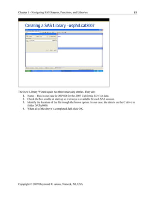 Chapter 1 - Navigating SAS Screens, Functions, and Libraries                                              13




      Creating a SAS Library –osphd.cal2007




The New Library Wizard again has three necessary entries. They are:
   1. Name – This in our case is OSPHD for the 2007 California ED visit data.
   2. Check the box enable at start up so it always is available fir each SAS session.
   3. Identify the location of the file trough the brows option. In our case, the data is on the C drive in
      folder DATA9000.
   4. When all of the above is completed, left click OK.




Copyright © 2009 Raymond R. Arons, Teaneck, NJ, USA
 