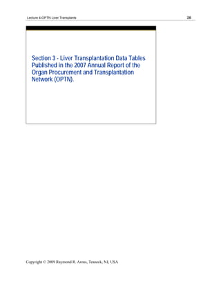Lecture 4-OPTN Liver Transplants                      26




   Section 3 - Liver Transplantation Data Tables
   Published in the 2007 Annual Report of the
   Organ Procurement and Transplantation
   Network (OPTN).




Copyright © 2009 Raymond R. Arons, Teaneck, NJ, USA
 