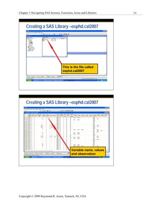 Chapter 1-Navigating SAS Screens, Functions, Icons and Libraries   14




     Creating a SAS Library –osphd.cal2007




                                    This is the file called
                                    osphd.cal2007




     Creating a SAS Library –osphd.cal2007




                                           Variable name, values
                                           and observation




Copyright © 2009 Raymond R. Arons, Teaneck, NJ, USA
 