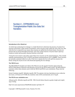 Lecture 4-OPTN Liver Transplants                                                                      38




        Section 4 – OTPN/UNOS Liver
        Transplantation Public Use Data Set
        Variables




Introduction to liver blood test
An initial step in detecting liver damage is a simple blood test to determine the presence of certain liver
enzymes in the blood. Under normal circumstances, these enzymes reside within the cells of the liver. But
when the liver is injured for any reason, these enzymes are spilled into the blood stream. Enzymes are
proteins that are present throughout the body, each with a unique function. Enzymes help to speed up
(catalyze) routine and necessary chemical reactions in the body.
Among the most sensitive and widely used of these liver enzymes are the aminotransferases. They include
aspartate aminotransferase (AST or SGOT) and alanine aminotransferase (ALT or SGPT). These enzymes
are normally contained within liver cells. If the liver is injured, the liver cells spill the enzymes into
blood, raising the enzyme levels in the blood and signaling the liver damage.
The MELD score
The MELD/PELD Calculator provided on this Web site uses the specific formulas approved by the
OPTN/UNOS Board of Directors and allocation of livers by the OPTN match system. The MELD/PELD
calculator collects data elements used in both the MELD and PELD score calculations. Please note the
following:
Serum Creatinine (mg/dl)* ,Bilirubin (mg/dl), INR *For patients who have had dialysis twice within the
last week, or 24 hours of CVVHD, the creatinine value will be automatically set to 4 mg/dl.
The PELD score calculation uses:
Albumin (g/dl) , Bilirubin (mg/dl) and INR. INR, Growth failure (based on gender, height and weight)
Age at listing

http//www.unos.org/resources/MeldPeldCalculator asp?index=97


Copyright © 2009 Raymond R. Arons, Teaneck, NJ, USA
 