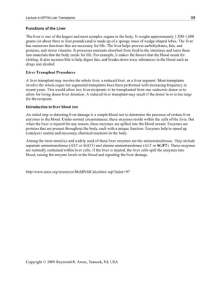 Lecture 4-OPTN Liver Transplants                                                                           39

Functions of the Liver

The liver is one of the largest and most complex organs in the body. It weighs approximately 1,500-1,800
grams (or about three to four pounds) and is made up of a spongy mass of wedge-shaped lobes. The liver
has numerous functions that are necessary for life. The liver helps process carbohydrates, fats, and
proteins, and stores vitamins. It processes nutrients absorbed from food in the intestines and turns them
into materials that the body needs for life. For example, it makes the factors that the blood needs for
clotting. It also secretes bile to help digest fats, and breaks down toxic substances in the blood such as
drugs and alcohol.

Liver Transplant Procedures

A liver transplant may involve the whole liver, a reduced liver, or a liver segment. Most transplants
involve the whole organ but segmental transplants have been performed with increasing frequency in
recent years. This would allow two liver recipients to be transplanted from one cadaveric donor or to
allow for living donor liver donation. A reduced liver transplant may result if the donor liver is too large
for the recipient.
Introduction to liver blood test
An initial step in detecting liver damage is a simple blood test to determine the presence of certain liver
enzymes in the blood. Under normal circumstances, these enzymes reside within the cells of the liver. But
when the liver is injured for any reason, these enzymes are spilled into the blood stream. Enzymes are
proteins that are present throughout the body, each with a unique function. Enzymes help to speed up
(catalyze) routine and necessary chemical reactions in the body.
Among the most sensitive and widely used of these liver enzymes are the aminotransferases. They include
aspartate aminotransferase (AST or SGOT) and alanine aminotransferase (ALT or SGPT). These enzymes
are normally contained within liver cells. If the liver is injured, the liver cells spill the enzymes into
blood, raising the enzyme levels in the blood and signaling the liver damage.



http//www.unos.org/resources/MeldPeldCalculator asp?index=97




Copyright © 2009 Raymond R. Arons, Teaneck, NJ, USA
 