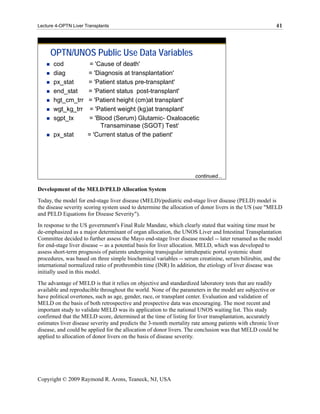 Lecture 4-OPTN Liver Transplants                                                                        41




     OPTN/UNOS Public Use Data Variables
       cod             = 'Cause of death'
       diag           = 'Diagnosis at transplantation'
       px_stat        = 'Patient status pre-transplant'
       end_stat       = 'Patient status post-transplant'
       hgt_cm_trr     = 'Patient height (cm)at transplant'
       wgt_kg_trr      = 'Patient weight (kg)at transplant'
       sgpt_tx        = 'Blood (Serum) Glutamic- Oxaloacetic
                           Transaminase (SGOT) Test‘
       px_stat        = 'Current status of the patient'




                                                                     continued...

Development of the MELD/PELD Allocation System
Today, the model for end-stage liver disease (MELD)/pediatric end-stage liver disease (PELD) model is
the disease severity scoring system used to determine the allocation of donor livers in the US (see "MELD
and PELD Equations for Disease Severity").
In response to the US government's Final Rule Mandate, which clearly stated that waiting time must be
de-emphasized as a major determinant of organ allocation, the UNOS Liver and Intestinal Transplantation
Committee decided to further assess the Mayo end-stage liver disease model -- later renamed as the model
for end-stage liver disease -- as a potential basis for liver allocation. MELD, which was developed to
assess short-term prognosis of patients undergoing transjugular intrahepatic portal systemic shunt
procedures, was based on three simple biochemical variables -- serum creatinine, serum bilirubin, and the
international normalized ratio of prothrombin time (INR) In addition, the etiology of liver disease was
initially used in this model.
The advantage of MELD is that it relies on objective and standardized laboratory tests that are readily
available and reproducible throughout the world. None of the parameters in the model are subjective or
have political overtones, such as age, gender, race, or transplant center. Evaluation and validation of
MELD on the basis of both retrospective and prospective data was encouraging. The most recent and
important study to validate MELD was its application to the national UNOS waiting list. This study
confirmed that the MELD score, determined at the time of listing for liver transplantation, accurately
estimates liver disease severity and predicts the 3-month mortality rate among patients with chronic liver
disease, and could be applied for the allocation of donor livers. The conclusion was that MELD could be
applied to allocation of donor livers on the basis of disease severity.




Copyright © 2009 Raymond R. Arons, Teaneck, NJ, USA
 