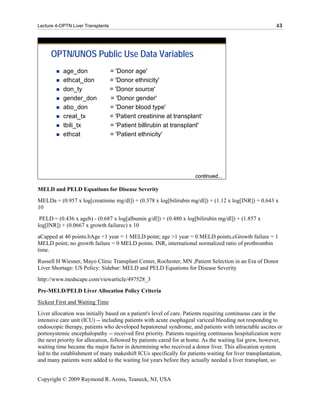 Lecture 4-OPTN Liver Transplants                                                                         43




      OPTN/UNOS Public Use Data Variables
           age_don                 = 'Donor age'
           ethcat_don              = 'Donor ethnicity'
           don_ty                  = 'Donor source'
           gender_don              = 'Donor gender'
           abo_don                 = 'Doner blood type'
           creat_tx                = 'Patient creatinine at transplant‘
           tbili_tx                = 'Patient billirubin at transplant'
           ethcat                  = 'Patient ethnicity'
                                                                               N
                                                                               u
                                                                               m
                                                                               b
                                                                               er
                                                                     continued...
                                                                               of
MELD and PELD Equations for Disease Severity
MELDa = (0.957 x log[creatinine mg/dl]) + (0.378 x log[bilirubin mg/dl]) + (1.12 x log[INR]) + 0.643 x
10
 PELD = (0.436 x ageb) - (0.687 x log[albumin g/dl]) + (0.480 x log[bilirubin mg/dl]) + (1.857 x
log[INR]) + (0.0667 x growth failurec) x 10
aCapped at 40 points.bAge <1 year = 1 MELD point; age >1 year = 0 MELD points.cGrowth failure = 1
MELD point; no growth failure = 0 MELD points. INR, international normalized ratio of prothrombin
time.
Russell H Wiesner, Mayo Clinic Transplant Center, Rochester, MN ,Patient Selection in an Era of Donor
Liver Shortage: US Policy: Sidebar: MELD and PELD Equations for Disease Severity
http://www.medscape.com/viewarticle/497528_3

Pre-MELD/PELD Liver Allocation Policy Criteria
Sickest First and Waiting Time
Liver allocation was initially based on a patient's level of care. Patients requiring continuous care in the
intensive care unit (ICU) -- including patients with acute esophageal variceal bleeding not responding to
endoscopic therapy, patients who developed hepatorenal syndrome, and patients with intractable ascites or
portosystemic encephalopathy -- received first priority. Patients requiring continuous hospitalization were
the next priority for allocation, followed by patients cared for at home. As the waiting list grew, however,
waiting time became the major factor in determining who received a donor liver. This allocation system
led to the establishment of many makeshift ICUs specifically for patients waiting for liver transplantation,
and many patients were added to the waiting list years before they actually needed a liver transplant, so


Copyright © 2009 Raymond R. Arons, Teaneck, NJ, USA
 