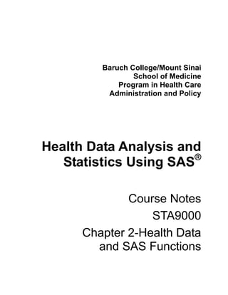 Baruch College/Mount Sinai
                 School of Medicine
             Program in Health Care
          Administration and Policy




Health Data Analysis and
                       ®
   Statistics Using SAS

              Course Notes
                  STA9000
      Chapter 2-Health Data
        and SAS Functions
 