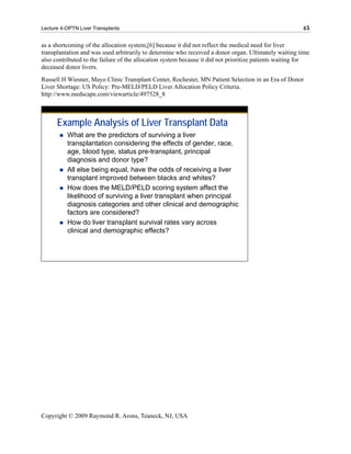 Lecture 4-OPTN Liver Transplants                                                                        45

as a shortcoming of the allocation system,[6] because it did not reflect the medical need for liver
transplantation and was used arbitrarily to determine who received a donor organ. Ultimately waiting time
also contributed to the failure of the allocation system because it did not prioritize patients waiting for
deceased donor livers.
Russell H Wiesner, Mayo Clinic Transplant Center, Rochester, MN Patient Selection in an Era of Donor
Liver Shortage: US Policy: Pre-MELD/PELD Liver Allocation Policy Criteria.
http://www.medscape.com/viewarticle/497528_8



      Example Analysis of Liver Transplant Data
          What are the predictors of surviving a liver
          transplantation considering the effects of gender, race,
          age, blood type, status pre-transplant, principal
          diagnosis and donor type?
          All else being equal, have the odds of receiving a liver
          transplant improved between blacks and whites?
          How does the MELD/PELD scoring system affect the
          likelihood of surviving a liver transplant when principal
          diagnosis categories and other clinical and demographic
          factors are considered?
          How do liver transplant survival rates vary across
          clinical and demographic effects?




Copyright © 2009 Raymond R. Arons, Teaneck, NJ, USA
 