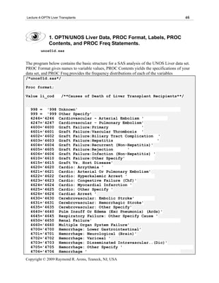 Lecture 4-OPTN Liver Transplants                                                          46




              1. OPTN/UNOS Liver Data, PROC Format, Labels, PROC
              Contents, and PROC Freq Statements.
         unos01d.sas


The program below contains the basic structure for a SAS analysis of the UNOS Liver data set.
PROC Format gives names to variable values, PROC Contents yields the specifications of your
data set, and PROC Freq provides the frequency distributions of each of the variables
/*unos01d.sas*/

Proc format;

Value li_cod          /**Causes of Death of Liver Transplant Recipients**/


  998 = '998        Unknown'
  999 = '999        Other Specify'
  4246='4246        Cardiovascular - Arterial Embolism '
  4247='4247        Cardiovascular - Pulmonary Embolism'
  4600='4600        Graft Failure:Primary               '
  4601='4601        Graft Failure:Vascular Thrombosis '
  4602='4602        Graft Failure:Biliary Tract Complication '
  4603='4603        Graft Failure:Hepatitis                   '
  4604='4604        Graft Failure:Recurrent (Non-Hepatitis)'
  4605='4605        Graft Failure:Rejection       '
  4606='4606        Graft Failure:Infection (Non-Hepatitis) '
  4610='4610        Graft Failure:Other Specify'
  4615='4615        Graft Vs. Host Disease'
  4620='4620        Cardio: Arrythmia '
  4621='4621        Cardio: Arterial Or Pulmonary Embolism'
  4622='4622        Cardio: Hyperkalemic Arrest '
  4623='4623        Cardio: Congestive Failure (Chf)'
  4624='4624        Cardio: Myocardial Infarction '
  4625='4625        Cardio: Other Specify '
  4626='4626        Cardiac Arrest '
  4630='4630        Cerebrovascular: Embolic Stroke'
  4631='4631        Cerebrovascular: Hemorrhagic Stroke'
  4635='4635        Cerebrovascular: Other Specify'
  4640='4640        Pulm Insuff Or Edema (Exc Pneumonia) (Ards)'
  4645='4645        Respiratory Failure: Other Specify Cause '
  4650='4650        Renal Failure'
  4660='4660        Multiple Organ System Failure'
  4700='4700        Hemorrhage: Lower Gastrointestinal'
  4701='4701        Hemorrhage: Neurological (Brain)'
  4702='4702        Hemorrhage: Variceal '
  4703='4703        Hemorrhage: Disseminated Intravascular..(Dic)'
  4705='4705        Hemorrhage: Other Specify '
  4706='4706        Hemorrhage '
Copyright © 2009 Raymond R. Arons, Teaneck, NJ, USA
 