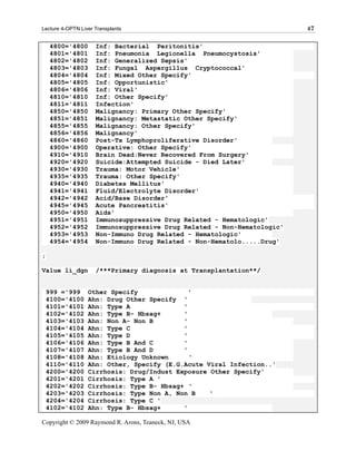Lecture 4-OPTN Liver Transplants                                         47

     4800='4800      Inf: Bacterial Peritonitis'
     4801='4801      Inf: Pneumonia Legionella Pneumocystosis'
     4802='4802      Inf: Generalized Sepsis'
     4803='4803      Inf: Fungal Aspergillus Cryptococcal'
     4804='4804      Inf: Mixed Other Specify'
     4805='4805      Inf: Opportunistic'
     4806='4806      Inf: Viral'
     4810='4810      Inf: Other Specify'
     4811='4811      Infection'
     4850='4850      Malignancy: Primary Other Specify'
     4851='4851      Malignancy: Metastatic Other Specify'
     4855='4855      Malignancy: Other Specify'
     4856='4856      Malignancy'
     4860='4860      Post-Tx Lymphoproliferative Disorder'
     4900='4900      Operative: Other Specify'
     4910='4910      Brain Dead:Never Recovered From Surgery'
     4920='4920      Suicide:Attempted Suicide - Died Later'
     4930='4930      Trauma: Motor Vehicle'
     4935='4935      Trauma: Other Specify'
     4940='4940      Diabetes Mellitus'
     4941='4941      Fluid/Electrolyte Disorder'
     4942='4942      Acid/Base Disorder'
     4945='4945      Acute Pancreatitis'
     4950='4950      Aids'
     4951='4951      Immunosuppressive Drug Related - Hematologic'
     4952='4952      Immunosuppressive Drug Related - Non-Hematologic'
     4953='4953      Non-Immuno Drug Related - Hematologic'
     4954='4954      Non-Immuno Drug Related - Non-Hematolo.....Drug'

;

Value li_dgn         /***Primary diagnosis at Transplantation**/


    999 ='999     Other Specify              '
    4100='4100    Ahn: Drug Other Specify '
    4101='4101    Ahn: Type A              '
    4102='4102    Ahn: Type B- Hbsag+      '
    4103='4103    Ahn: Non A- Non B        '
    4104='4104    Ahn: Type C              '
    4105='4105    Ahn: Type D              '
    4106='4106    Ahn: Type B And C        '
    4107='4107    Ahn: Type B And D        '
    4108='4108    Ahn: Etiology Unknown      '
    4110='4110    Ahn: Other, Specify (E.G.Acute Viral Infection..'
    4200='4200    Cirrhosis: Drug/Indust Exposure Other Specify'
    4201='4201    Cirrhosis: Type A '
    4202='4202    Cirrhosis: Type B- Hbsag+ '
    4203='4203    Cirrhosis: Type Non A, Non B    '
    4204='4204    Cirrhosis: Type C '
    4102='4102    Ahn: Type B- Hbsag+      '

Copyright © 2009 Raymond R. Arons, Teaneck, NJ, USA
 
