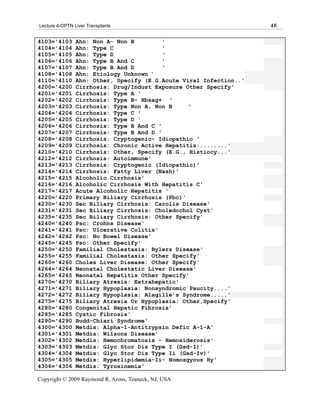 Lecture 4-OPTN Liver Transplants                                    48

4103='4103      Ahn: Non A- Non B         '
4104='4104      Ahn: Type C               '
4105='4105      Ahn: Type D               '
4106='4106      Ahn: Type B And C         '
4107='4107      Ahn: Type B And D         '
4108='4108      Ahn: Etiology Unknown '
4110='4110      Ahn: Other, Specify (E.G.Acute Viral Infection..'
4200='4200      Cirrhosis: Drug/Indust Exposure Other Specify'
4201='4201      Cirrhosis: Type A '
4202='4202      Cirrhosis: Type B- Hbsag+ '
4203='4203      Cirrhosis: Type Non A, Non B     '
4204='4204      Cirrhosis: Type C '
4205='4205      Cirrhosis: Type D '
4206='4206      Cirrhosis: Type B And C '
4207='4207      Cirrhosis: Type B And D '
4208='4208      Cirrhosis: Cryptogenic- Idiopathic '
4209='4209      Cirrhosis: Chronic Active Hepatitis:........'
4210='4210      Cirrhosis: Other, Specify (E.G., Histiocy...'
4212='4212      Cirrhosis: Autoimmune'
4213='4213      Cirrhosis: Cryptogenic (Idiopathic)'
4214='4214      Cirrhosis: Fatty Liver (Nash)'
4215='4215      Alcoholic Cirrhosis'
4216='4216      Alcoholic Cirrhosis With Hepatitis C'
4217='4217      Acute Alcoholic Hepatitis '
4220='4220      Primary Biliary Cirrhosis (Pbc)'
4230='4230      Sec Biliary Cirrhosis: Carolis Disease'
4231='4231      Sec Biliary Cirrhosis: Choledochol Cyst'
4235='4235      Sec Biliary Cirrhosis: Other Specify'
4240='4240      Psc: Crohns Disease'
4241='4241      Psc: Ulcerative Colitis'
4242='4242      Psc: No Bowel Disease'
4245='4245      Psc: Other Specify'
4250='4250      Familial Cholestasis: Bylers Disease'
4255='4255      Familial Cholestasis: Other Specify'
4260='4260      Choles Liver Disease: Other Specify'
4264='4264      Neonatal Cholestatic Liver Disease'
4265='4265      Neonatal Hepatitis Other Specify'
4270='4270      Biliary Atresia: Extrahepatic'
4271='4271      Biliary Hypoplasia: Nonsyndromic Paucity....'
4272='4272      Biliary Hypoplasia: Alagille’s Syndrome.....'
4275='4275      Biliary Atresia Or Hypoplasia: Other,Specify'
4280='4280      Congenital Hepatic Fibrosis'
4285='4285      Cystic Fibrosis'
4290='4290      Budd-Chiari Syndrome'
4300='4300      Metdis: Alpha-1-Antitrypsin Defic A-1-A'
4301='4301      Metdis: Wilsons Disease'
4302='4302      Metdis: Hemochromatosis - Hemosiderosis'
4303='4303      Metdis: Glyc Stor Dis Type I (Gsd-I)'
4304='4304      Metdis: Glyc Stor Dis Type Ii (Gsd-Iv)'
4305='4305      Metdis: Hyperlipidemia-Ii- Homozgyous Hy'
4306='4306      Metdis: Tyrosinemia'

Copyright © 2009 Raymond R. Arons, Teaneck, NJ, USA
 