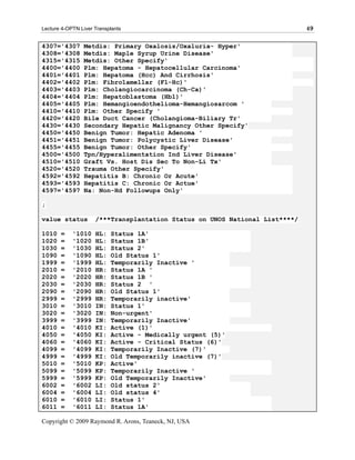 Lecture 4-OPTN Liver Transplants                                             49

4307='4307       Metdis: Primary Oxalosis/Oxaluria- Hyper'
4308='4308       Metdis: Maple Syrup Urine Disease'
4315='4315       Metdis: Other Specify'
4400='4400       Plm: Hepatoma - Hepatocellular Carcinoma'
4401='4401       Plm: Hepatoma (Hcc) And Cirrhosis'
4402='4402       Plm: Fibrolamellar (Fl-Hc)'
4403='4403       Plm: Cholangiocarcinoma (Ch-Ca)'
4404='4404       Plm: Hepatoblastoma (Hbl)'
4405='4405       Plm: Hemangioendothelioma-Hemangiosarcom '
4410='4410       Plm: Other Specify '
4420='4420       Bile Duct Cancer (Cholangioma-Biliary Tr'
4430='4430       Secondary Hepatic Malignancy Other Specify'
4450='4450       Benign Tumor: Hepatic Adenoma '
4451='4451       Benign Tumor: Polycystic Liver Disease'
4455='4455       Benign Tumor: Other Specify'
4500='4500       Tpn/Hyperalimentation Ind Liver Disease'
4510='4510       Graft Vs. Host Dis Sec To Non-Li Tx'
4520='4520       Trauma Other Specify'
4592='4592       Hepatitis B: Chronic Or Acute'
4593='4593       Hepatitis C: Chronic Or Actue'
4597='4597       Na: Non-Hd Followups Only'

;

value status         /***Transplantation Status on UNOS National List****/

1010   =    '1010    HL:   Status 1A'
1020   =    '1020    HL:   Status 1B'
1030   =    '1030    HL:   Status 2'
1090   =    '1090    HL:   Old Status 1'
1999   =    '1999    HL:   Temporarily Inactive '
2010   =    '2010    HR:   Status 1A '
2020   =    '2020    HR:   Status 1B '
2030   =    '2030    HR:   Status 2 '
2090   =    '2090    HR:   Old Status 1'
2999   =    '2999    HR:   Temporarily inactive'
3010   =    '3010    IN:   Status 1'
3020   =    '3020    IN:   Non-urgent'
3999   =    '3999    IN:   Temporarily Inactive'
4010   =    '4010    KI:   Active (1)'
4050   =    '4050    KI:   Active - Medically urgent (5)'
4060   =    '4060    KI:   Active - Critical Status (6)'
4099   =    '4099    KI:   Temporarily Inactive (7)'
4999   =    '4999    KI:   Old Temporarily inactive (7)'
5010   =    '5010    KP:   Active'
5099   =    '5099    KP:   Temporarily Inactive '
5999   =    '5999    KP:   Old Temporarily Inactive'
6002   =    '6002    LI:   Old status 2'
6004   =    '6004    LI:   Old status 4'
6010   =    '6010    LI:   Status 1'
6011   =    '6011    LI:   Status 1A'

Copyright © 2009 Raymond R. Arons, Teaneck, NJ, USA
 