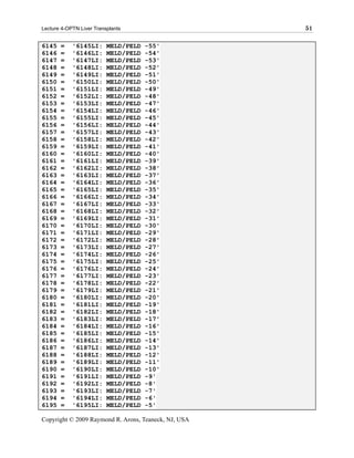 Lecture 4-OPTN Liver Transplants                      51

6145   =    '6145LI:      MELD/PELD   -55'
6146   =    '6146LI:      MELD/PELD   -54'
6147   =    '6147LI:      MELD/PELD   -53'
6148   =    '6148LI:      MELD/PELD   -52'
6149   =    '6149LI:      MELD/PELD   -51'
6150   =    '6150LI:      MELD/PELD   -50'
6151   =    '6151LI:      MELD/PELD   -49'
6152   =    '6152LI:      MELD/PELD   -48'
6153   =    '6153LI:      MELD/PELD   -47'
6154   =    '6154LI:      MELD/PELD   -46'
6155   =    '6155LI:      MELD/PELD   -45'
6156   =    '6156LI:      MELD/PELD   -44'
6157   =    '6157LI:      MELD/PELD   -43'
6158   =    '6158LI:      MELD/PELD   -42'
6159   =    '6159LI:      MELD/PELD   -41'
6160   =    '6160LI:      MELD/PELD   -40'
6161   =    '6161LI:      MELD/PELD   -39'
6162   =    '6162LI:      MELD/PELD   -38'
6163   =    '6163LI:      MELD/PELD   -37'
6164   =    '6164LI:      MELD/PELD   -36'
6165   =    '6165LI:      MELD/PELD   -35'
6166   =    '6166LI:      MELD/PELD   -34'
6167   =    '6167LI:      MELD/PELD   -33'
6168   =    '6168LI:      MELD/PELD   -32'
6169   =    '6169LI:      MELD/PELD   -31'
6170   =    '6170LI:      MELD/PELD   -30'
6171   =    '6171LI:      MELD/PELD   -29'
6172   =    '6172LI:      MELD/PELD   -28'
6173   =    '6173LI:      MELD/PELD   -27'
6174   =    '6174LI:      MELD/PELD   -26'
6175   =    '6175LI:      MELD/PELD   -25'
6176   =    '6176LI:      MELD/PELD   -24'
6177   =    '6177LI:      MELD/PELD   -23'
6178   =    '6178LI:      MELD/PELD   -22'
6179   =    '6179LI:      MELD/PELD   -21'
6180   =    '6180LI:      MELD/PELD   -20'
6181   =    '6181LI:      MELD/PELD   -19'
6182   =    '6182LI:      MELD/PELD   -18'
6183   =    '6183LI:      MELD/PELD   -17'
6184   =    '6184LI:      MELD/PELD   -16'
6185   =    '6185LI:      MELD/PELD   -15'
6186   =    '6186LI:      MELD/PELD   -14'
6187   =    '6187LI:      MELD/PELD   -13'
6188   =    '6188LI:      MELD/PELD   -12'
6189   =    '6189LI:      MELD/PELD   -11'
6190   =    '6190LI:      MELD/PELD   -10'
6191   =    '6191LI:      MELD/PELD   -9'
6192   =    '6192LI:      MELD/PELD   -8'
6193   =    '6193LI:      MELD/PELD   -7'
6194   =    '6194LI:      MELD/PELD   -6'
6195   =    '6195LI:      MELD/PELD   -5'

Copyright © 2009 Raymond R. Arons, Teaneck, NJ, USA
 