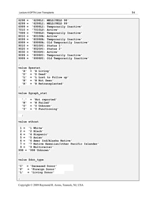 Lecture 4-OPTN Liver Transplants                           54

6298      =        '6298LI:   MELD/PELD 98'
6299      =        '6299LI:   MELD/PELD 99'
6999      =        '6999LI:   Temporarily Inactive'
7010      =        '7010LU:   Active'
7999      =        '7999LU:   Temporarily Inactive'
8010      =        '8010PA:   Active'
8099      =        '8099PA:   Temporarily Inactive'
8999      =        '8999PA:   Old Temporarily Inactive'
9010      =        '9010PI:   Status 1'
9020      =        '9020PI:   Status 2'
9030      =        '9030PI:   Active'
9099      =        '9099PI:   Temporarily Inactive'
9999      =        '9999PI:   Old Temporarily Inactive'

;
value $pxstat
  'A' = 'A Living'
  'D' = 'D Dead'
  'L' = 'L Lost to Follow up'
  'N' = 'N Not Seen'
  'R' = 'R Retransplanted'
;

value $graph_stat

    '.'        =    'Not reported'
    'N'        =    'N Failed'
    'U'        =    'U Unknown'
    'Y'        =    'Y Functioning'

    ;

value ethcat

  1 =         '1 White'
  2 =         '2 Black'
  4 =         '4 Hispanic'
  5 =         '5 Asian'
  6 =         '6 Amer Ind/Alaska Native'
  7 =         '7 Native Hawaiian/other Pacific Islander'
  9 =         '9 Multiracial'
998 =         '998 Unknown'
;

value $don_type

'C'       = 'Deceased Donor'
'F'       = 'Foreign Donor'
'L'       = 'Living Donor'

;

Copyright © 2009 Raymond R. Arons, Teaneck, NJ, USA
 