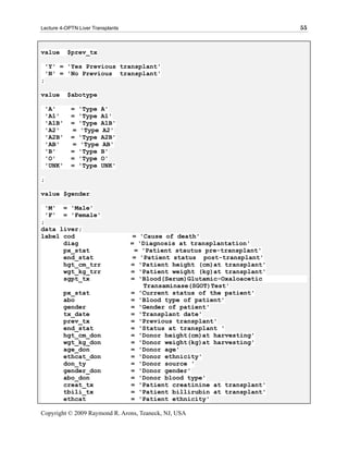 Lecture 4-OPTN Liver Transplants                                          55



value        $prev_tx

    'Y' = 'Yes Previous transplant'
    'N' = 'No Previous transplant'
;

value        $abotype

    'A'       =   'Type   A'
    'A1'      =   'Type   A1'
    'A1B'     =   'Type   A1B'
    'A2'      =   'Type   A2'
    'A2B'     =   'Type   A2B'
    'AB'      =   'Type   AB'
    'B'       =   'Type   B'
    'O'       =   'Type   O'
    'UNK'     =   'Type   UNK'

;

value $gender

    'M'     = 'Male'
    'F'     = 'Female'
;
data liver;
label cod                           = 'Cause of death'
      diag                         = 'Diagnosis at transplantation'
      px_stat                       = 'Patient stautus pre-transplant'
      end_stat                      = 'Patient status post-transplant'
      hgt_cm_trr                   = 'Patient height (cm)at transplant'
      wgt_kg_trr                   = 'Patient weight (kg)at transplant'
      sgpt_tx                      = 'Blood(Serum)Glutamic-Oxaloacetic
                                       Transaminase(SGOT)Test'
            px_stat                = 'Current status of the patient'
            abo                    = 'Blood type of patient'
            gender                 = 'Gender of patient'
            tx_date                = 'Transplant date'
            prev_tx                = 'Previous transplant'
            end_stat               = 'Status at transplant '
            hgt_cm_don             = 'Donor height(cm)at harvesting'
            wgt_kg_don             = 'Donor weight(kg)at harvesting'
            age_don                = 'Donor age'
            ethcat_don             = 'Donor ethnicity'
            don_ty                 = 'Donor source '
            gender_don             = 'Donor gender'
            abo_don                = 'Donor blood type'
            creat_tx               = 'Patient creatinine at transplant'
            tbili_tx               = 'Patient billirubin at transplant'
            ethcat                 = 'Patient ethnicity'

Copyright © 2009 Raymond R. Arons, Teaneck, NJ, USA
 