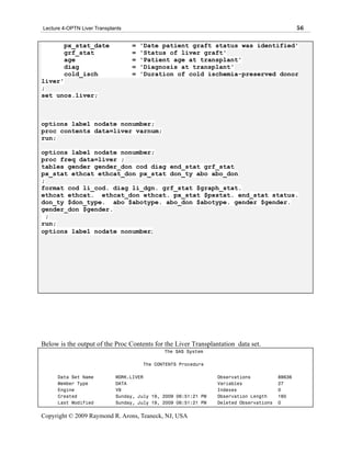 Lecture 4-OPTN Liver Transplants                                                                56

        px_stat_date               =   'Date patient graft status was identified'
        grf_stat                   =   'Status of liver graft'
        age                        =   'Patient age at transplant'
        diag                       =   'Diagnosis at transplant'
        cold_isch                  =   'Duration of cold ischemia-preserved donor
liver'
;
set unos.liver;



options label nodate nonumber;
proc contents data=liver varnum;
run;

options label nodate nonumber;
proc freq data=liver ;
tables gender gender_don cod diag end_stat grf_stat
px_stat ethcat ethcat_don px_stat don_ty abo abo_don
;
format cod li_cod. diag li_dgn. grf_stat $graph_stat.
ethcat ethcat. ethcat_don ethcat. px_stat $pxstat. end_stat status.
don_ty $don_type. abo $abotype. abo_don $abotype. gender $gender.
gender_don $gender.
  ;
run;
options label nodate nonumber;




Below is the output of the Proc Contents for the Liver Transplantation data set.
                                              The SAS System

                                       The CONTENTS Procedure

      Data Set Name          WORK.LIVER                          Observations           88636
      Member Type            DATA                                Variables              27
      Engine                 V9                                  Indexes                0
      Created                Sunday, July 19, 2009 06:51:21 PM   Observation Length     160
      Last Modified          Sunday, July 19, 2009 06:51:21 PM   Deleted Observations   0

Copyright © 2009 Raymond R. Arons, Teaneck, NJ, USA
 