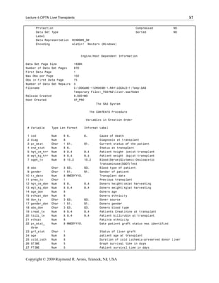 Lecture 4-OPTN Liver Transplants                                                                     57

       Protection                                                      Compressed             NO
       Data Set Type                                                   Sorted                 NO
       Label
       Data Representation        WINDOWS_32
       Encoding                   wlatin1 Western (Windows)



                                      Engine/Host Dependent Information

Data Set Page Size                 16384
Number of Data Set Pages           870
First Data Page                    1
Max Obs per Page                   102
Obs in First Data Page             75
Number of Data Set Repairs         0
Filename                           C:DOCUME~1DR0E98~1.RAYLOCALS~1TempSAS
                                   Temporary Files_TD3752liver.sas7bdat
Release Created                    9.0201M0
Host Created                       XP_PRO
                                                The SAS System

                                              The CONTENTS Procedure

                                         Variables in Creation Order

 # Variable       Type Len Format        Informat Label

 1   cod          Num    8   6.          6.        Cause of death
 2   diag         Num    8                         Diagnosis at transplant
 3   px_stat      Char   1   $1.         $1.       Current status of the patient
 4   end_stat     Num    8   6.                    Status at transplant
 5   hgt_cm_trr   Num    8   9.4         9.4       Patient height (cm)at transplant
 6   wgt_kg_trr   Num    8   9.4         9.4       Patient weight (kg)at transplant
 7   sgpt_tx      Num    8   10.2        10.2      Blood(Serum)Glutamic-Oxaloacetic
                                                   Transaminase(SGOT)Test
 8   abo          Char   3   $3.       $3.         Blood type of patient
 9   gender       Char   1   $1.       $1.         Gender of patient
10   tx_date      Num    8   MMDDYY10.             Transplant date
11   prev_tx      Char   1                         Previous transplant
12   hgt_cm_don   Num    8   8.          9.4       Doners height(cm)at harvesting
13   wgt_kg_don   Num    8   9.4         9.4       Doners weight(kg)at harvesting
14   age_don      Num    8                         Doners age
15   ethcat_don   Num    8                         Doners ethnicity
16   don_ty       Char   3   $3.         $3.       Doner source
17   gender_don   Char   1   $1.         $1.       Doners gender
18   abo_don      Char   3   $3.         $3.       Doners blood type
19   creat_tx     Num    8   9.4         9.4       Patients Creatinine at transplant
20   tbili_tx     Num    8   9.4         9.4       Patient billirubin at transplant
21   ethcat       Num    8                         Patints ethnicity
22   px_stat_     Num    8   MMDDYY10.             Date patient graft status was identified
     date
23   grf_stat     Char   1                         Status of liver graft
24   age          Num    8                         patient age at transplant
25   cold_isch    Num    8                         Duration of cold ischemia-preserved donor liver
26   GTIME        Num    5                         Graph survival time in days
27   PTIME        Num    5                         Patient survival time in days



Copyright © 2009 Raymond R. Arons, Teaneck, NJ, USA
 
