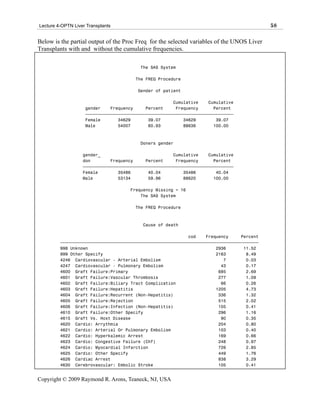 Lecture 4-OPTN Liver Transplants                                                            58

Below is the partial output of the Proc Freq for the selected variables of the UNOS Liver
Transplants with and without the cumulative frequencies.

                                         The SAS System

                                       The FREQ Procedure

                                        Gender of patient

                                                       Cumulative    Cumulative
                    gender    Frequency     Percent     Frequency      Percent
                    ƒƒƒƒƒƒƒƒƒƒƒƒƒƒƒƒƒƒƒƒƒƒƒƒƒƒƒƒƒƒƒƒƒƒƒƒƒƒƒƒƒƒƒƒƒƒƒƒƒƒƒƒƒƒƒƒƒƒƒ
                    Female       34629       39.07         34629        39.07
                    Male         54007       60.93         88636       100.00



                                         Doners gender

                   gender_                             Cumulative    Cumulative
                   don        Frequency     Percent     Frequency      Percent
                   ƒƒƒƒƒƒƒƒƒƒƒƒƒƒƒƒƒƒƒƒƒƒƒƒƒƒƒƒƒƒƒƒƒƒƒƒƒƒƒƒƒƒƒƒƒƒƒƒƒƒƒƒƒƒƒƒƒƒƒƒ
                   Female        35486       40.04         35486        40.04
                   Male          53134       59.96         88620       100.00

                                     Frequency Missing = 16
                                         The SAS System

                                       The FREQ Procedure



                                          Cause of death

                                                            cod    Frequency     Percent
         ƒƒƒƒƒƒƒƒƒƒƒƒƒƒƒƒƒƒƒƒƒƒƒƒƒƒƒƒƒƒƒƒƒƒƒƒƒƒƒƒƒƒƒƒƒƒƒƒƒƒƒƒƒƒƒƒƒƒƒƒƒƒƒƒƒƒƒƒƒƒƒƒƒƒƒƒƒƒƒ
         998 Unknown                                                   2936       11.52
         999 Other Specify                                             2163        8.49
         4246 Cardiovascular - Arterial Embolism                          7        0.03
         4247 Cardiovascular - Pulmonary Embolism                        43        0.17
         4600 Graft Failure:Primary                                     685        2.69
         4601 Graft Failure:Vascular Thrombosis                         277        1.09
         4602 Graft Failure:Biliary Tract Complication                   66        0.26
         4603 Graft Failure:Hepatitis                                  1205        4.73
         4604 Graft Failure:Recurrent (Non-Hepatitis)                   336        1.32
         4605 Graft Failure:Rejection                                   515        2.02
         4606 Graft Failure:Infection (Non-Hepatitis)                   105        0.41
         4610 Graft Failure:Other Specify                               296        1.16
         4615 Graft Vs. Host Disease                                     90        0.35
         4620 Cardio: Arrythmia                                         204        0.80
         4621 Cardio: Arterial Or Pulmonary Embolism                    103        0.40
         4622 Cardio: Hyperkalemic Arrest                               169        0.66
         4623 Cardio: Congestive Failure (Chf)                          248        0.97
         4624 Cardio: Myocardial Infarction                             726        2.85
         4625 Cardio: Other Specify                                     449        1.76
         4626 Cardiac Arrest                                            838        3.29
         4630 Cerebrovascular: Embolic Stroke                           105        0.41


Copyright © 2009 Raymond R. Arons, Teaneck, NJ, USA
 