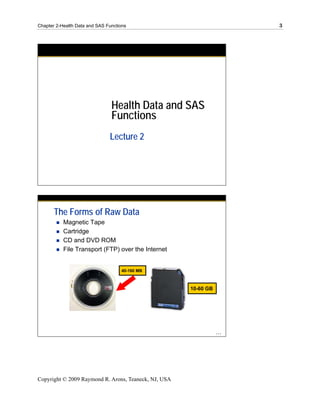 Chapter 2-Health Data and SAS Functions                                3




                                Health Data and SAS
                                Functions
                               Lecture 2




       The Forms of Raw Data
           Magnetic Tape
           Cartridge
           CD and DVD ROM
           File Transport (FTP) over the Internet


                                    40-160 MB



                                                      10-60 GB




                                                                 ...




Copyright © 2009 Raymond R. Arons, Teaneck, NJ, USA
 