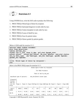 Lecture 4-OPTN Liver Transplants                                                               65




                Exercises 4.1


Using UNOS01d.sas, write the SAS code to produce the following:
1. PROC FREQ of blood type of donor by recipient.
2. PROC FREQ of principal diagnosis in rank order by race.
3. PROC FREQ of status transplant in rank order by race.
4. PROC FREQ of cause of death by race.
5. PROC FREQ of race by patient status.
6. PROC FREQ of donor gender by patient gender.


Below is SAS code for exercise 4.1-1.
options label nodate nonumber;
proc freq data=liver;
tables abo*abo_don;
format cod li_cod. diag li_dgn. grf_stat $graph_stat.
ethcat ethcat. ethcat_don ethcat. px_stat $pxstat. end_stat status.
don_ty $don_type. abo $abotype. abo_don $abotype. gender $gender.
gender_don $gender.
 ;
title 'Blood type of donor by recipient';
run;

Below is the PROC FREQ output for exercise 4.1-1.
                                    Blood type of donor by recipient

                                           The FREQ Procedure

                                        Table of abo by abo_don

 abo(Blood type of patient)        abo_don(Doners blood type)

 Frequency‚
 Percent ‚
 Row Pct ‚
 Col Pct ‚Type A ‚Type A1 ‚Type A1B‚Type A2 ‚Type A2B‚Type AB ‚Type B ‚Type O ‚Type UNK‚
Total
 ƒƒƒƒƒƒƒƒƒˆƒƒƒƒƒƒƒƒˆƒƒƒƒƒƒƒƒˆƒƒƒƒƒƒƒƒˆƒƒƒƒƒƒƒƒˆƒƒƒƒƒƒƒƒˆƒƒƒƒƒƒƒƒˆƒƒƒƒƒƒƒƒˆƒƒƒƒƒƒƒƒˆƒƒƒƒƒƒƒƒˆ
 Type A   ‚ 16072 ‚ 13759 ‚        0 ‚    877 ‚      0 ‚     49 ‚     66 ‚   3492 ‚      8 ‚
34323
          ‚ 18.14 ‚ 15.53 ‚     0.00 ‚   0.99 ‚   0.00 ‚   0.06 ‚   0.07 ‚   3.94 ‚   0.01 ‚
38.73
          ‚ 46.83 ‚ 40.09 ‚     0.00 ‚   2.56 ‚   0.00 ‚   0.14 ‚   0.19 ‚ 10.17 ‚    0.02 ‚

Copyright © 2009 Raymond R. Arons, Teaneck, NJ, USA
 
