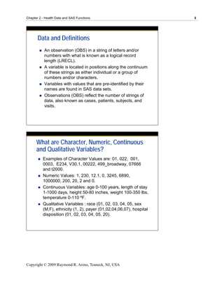 Chapter 2 - Health Data and SAS Functions                             4




       Data and Definitions
           An observation (OBS) in a string of letters and/or
           numbers with what is known as a logical record
           length (LRECL).
           A variable is located in positions along the continuum
           of these strings as either individual or a group of
           numbers and/or characters.
           Variables with values that are pre-identified by their
           names are found in SAS data sets.
           Observations (OBS) reflect the number of strings of
           data, also known as cases, patients, subjects, and
           visits.




      What are Character, Numeric, Continuous
      and Qualitative Variables?
          Examples of Character Values are: 01, 022, 001,
          0003, E234, V30.1, 00222, 499_broadway, 07666
          and t2000.
          Numeric Values: 1, 230, 12.1, 0, 3245, 6890,
          1000000, 200, 20, 2 and 0.
          Continuous Variables: age 0-100 years, length of stay
          1-1000 days, height 50-80 inches, weight 100-350 lbs,
          temperature 0-110 ºF.
          Qualitative Variables : race (01, 02, 03, 04, 05, sex
          (M,F), ethnicity (1, 2), payer (01,02,04,06,07), hospital
          disposition (01, 02, 03, 04, 05, 20).




Copyright © 2009 Raymond R. Arons, Teaneck, NJ, USA
 