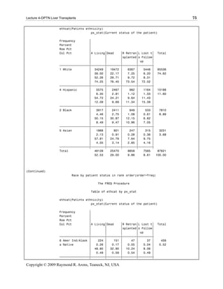 Lecture 4-OPTN Liver Transplants                                                        75

                     ethcat(Patints ethnicity)
                                       px_stat(Current status of the patient)

                     Frequency        ‚
                     Percent          ‚
                     Row Pct          ‚
                     Col Pct          ‚A Living‚Dead    ‚R Retran‚L Lost t‚ Total
                                      ‚        ‚        ‚splanted‚o Follow‚
                                      ‚        ‚        ‚        ‚ up     ‚
                     ƒƒƒƒƒƒƒƒƒƒƒƒƒƒƒƒƒˆƒƒƒƒƒƒƒƒˆƒƒƒƒƒƒƒƒˆƒƒƒƒƒƒƒƒˆƒƒƒƒƒƒƒƒˆ
                     1 White          ‚ 34249 ‚ 19472 ‚     6367 ‚   5448 ‚ 65536
                                      ‚ 39.00 ‚ 22.17 ‚     7.25 ‚   6.20 ‚ 74.62
                                      ‚ 52.26 ‚ 29.71 ‚     9.72 ‚   8.31 ‚
                                      ‚ 74.25 ‚ 76.45 ‚ 73.54 ‚ 72.02 ‚
                     ƒƒƒƒƒƒƒƒƒƒƒƒƒƒƒƒƒˆƒƒƒƒƒƒƒƒˆƒƒƒƒƒƒƒƒˆƒƒƒƒƒƒƒƒˆƒƒƒƒƒƒƒƒˆ
                     4 Hispanic       ‚   5575 ‚   2467 ‚    982 ‚   1164 ‚ 10188
                                      ‚   6.35 ‚   2.81 ‚   1.12 ‚   1.33 ‚ 11.60
                                      ‚ 54.72 ‚ 24.21 ‚     9.64 ‚ 11.43 ‚
                                      ‚ 12.09 ‚    9.69 ‚ 11.34 ‚ 15.39 ‚
                     ƒƒƒƒƒƒƒƒƒƒƒƒƒƒƒƒƒˆƒƒƒƒƒƒƒƒˆƒƒƒƒƒƒƒƒˆƒƒƒƒƒƒƒƒˆƒƒƒƒƒƒƒƒˆ
                     2 Black          ‚   3917 ‚   2411 ‚    949 ‚    533 ‚   7810
                                      ‚   4.46 ‚   2.75 ‚   1.08 ‚   0.61 ‚   8.89
                                      ‚ 50.15 ‚ 30.87 ‚ 12.15 ‚      6.82 ‚
                                      ‚   8.49 ‚   9.47 ‚ 10.96 ‚    7.05 ‚
                     ƒƒƒƒƒƒƒƒƒƒƒƒƒƒƒƒƒˆƒƒƒƒƒƒƒƒˆƒƒƒƒƒƒƒƒˆƒƒƒƒƒƒƒƒˆƒƒƒƒƒƒƒƒˆ
                     5 Asian          ‚   1868 ‚    801 ‚    247 ‚    315 ‚   3231
                                      ‚   2.13 ‚   0.91 ‚   0.28 ‚   0.36 ‚   3.68
                                      ‚ 57.81 ‚ 24.79 ‚     7.64 ‚   9.75 ‚
                                      ‚   4.05 ‚   3.14 ‚   2.85 ‚   4.16 ‚
                     ƒƒƒƒƒƒƒƒƒƒƒƒƒƒƒƒƒˆƒƒƒƒƒƒƒƒˆƒƒƒƒƒƒƒƒˆƒƒƒƒƒƒƒƒˆƒƒƒƒƒƒƒƒˆ
                     Total               46128    25470     8658     7565    87821
                                         52.53    29.00     9.86     8.61   100.00




(Continued)
                             Race by patient status in rank order(order=freq)

                                           The FREQ Procedure

                                       Table of ethcat by px_stat

                     ethcat(Patints ethnicity)
                                       px_stat(Current status of the patient)

                     Frequency        ‚
                     Percent          ‚
                     Row Pct          ‚
                     Col Pct          ‚A Living‚Dead    ‚R Retran‚L Lost t‚     Total
                                      ‚        ‚        ‚splanted‚o Follow‚
                                      ‚        ‚        ‚        ‚ up     ‚
                     ƒƒƒƒƒƒƒƒƒƒƒƒƒƒƒƒƒˆƒƒƒƒƒƒƒƒˆƒƒƒƒƒƒƒƒˆƒƒƒƒƒƒƒƒˆƒƒƒƒƒƒƒƒˆ
                     6 Amer Ind/Alask ‚    224 ‚    151 ‚     47 ‚     37 ‚      459
                     a Native         ‚   0.26 ‚   0.17 ‚   0.05 ‚   0.04 ‚     0.52
                                      ‚ 48.80 ‚ 32.90 ‚ 10.24 ‚      8.06 ‚
                                      ‚   0.49 ‚   0.59 ‚   0.54 ‚   0.49 ‚
                     ƒƒƒƒƒƒƒƒƒƒƒƒƒƒƒƒƒˆƒƒƒƒƒƒƒƒˆƒƒƒƒƒƒƒƒˆƒƒƒƒƒƒƒƒˆƒƒƒƒƒƒƒƒˆ

Copyright © 2009 Raymond R. Arons, Teaneck, NJ, USA
 