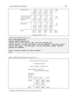 Lecture 4-OPTN Liver Transplants                                                    76

                    9 Multiracial    ‚    198 ‚     87 ‚     47 ‚     28 ‚    360
                                     ‚   0.23 ‚   0.10 ‚   0.05 ‚   0.03 ‚   0.41
                                     ‚ 55.00 ‚ 24.17 ‚ 13.06 ‚      7.78 ‚
                                     ‚   0.43 ‚   0.34 ‚   0.54 ‚   0.37 ‚
                    ƒƒƒƒƒƒƒƒƒƒƒƒƒƒƒƒƒˆƒƒƒƒƒƒƒƒˆƒƒƒƒƒƒƒƒˆƒƒƒƒƒƒƒƒˆƒƒƒƒƒƒƒƒˆ
                    7 Native Hawaiia ‚     80 ‚     46 ‚     10 ‚     14 ‚    150
                    n/other Pacific ‚    0.09 ‚   0.05 ‚   0.01 ‚   0.02 ‚   0.17
                    Islander         ‚ 53.33 ‚ 30.67 ‚     6.67 ‚   9.33 ‚
                                     ‚   0.17 ‚   0.18 ‚   0.12 ‚   0.19 ‚
                    ƒƒƒƒƒƒƒƒƒƒƒƒƒƒƒƒƒˆƒƒƒƒƒƒƒƒˆƒƒƒƒƒƒƒƒˆƒƒƒƒƒƒƒƒˆƒƒƒƒƒƒƒƒˆ
                    998 Unknown      ‚     17 ‚     35 ‚      9 ‚     26 ‚     87
                                     ‚   0.02 ‚   0.04 ‚   0.01 ‚   0.03 ‚   0.10
                                     ‚ 19.54 ‚ 40.23 ‚ 10.34 ‚ 29.89 ‚
                                     ‚   0.04 ‚   0.14 ‚   0.10 ‚   0.34 ‚
                    ƒƒƒƒƒƒƒƒƒƒƒƒƒƒƒƒƒˆƒƒƒƒƒƒƒƒˆƒƒƒƒƒƒƒƒˆƒƒƒƒƒƒƒƒˆƒƒƒƒƒƒƒƒˆ
                    Total               46128    25470     8658     7565    87821
                                        52.53    29.00     9.86     8.61   100.00

                                        Frequency Missing = 815

Below is SAS code for exercise 4.1-6.
proc freq data=liver;
tables gender*gender_don;
format cod li_cod. diag li_dgn. grf_stat $graph_stat.
ethcat ethcat. ethcat_don ethcat. px_stat $pxstat. end_stat status.
don_ty $don_type. abo $abotype. abo_don $abotype. gender $gender.
gender_don $gender.
 ;
title 'patient gender by donor gender)';
run;



Below is PROC FREQ output for exercise 4.1-6.

                                    patient gender by doner gender)

                                           The FREQ Procedure

                                     Table of gender by gender_don

                                   gender(Gender of patient)
                                             gender_don(Doners gender)

                                   Frequency‚
                                   Percent ‚
                                   Row Pct ‚
                                   Col Pct ‚Female ‚Male      ‚   Total
                                   ƒƒƒƒƒƒƒƒƒˆƒƒƒƒƒƒƒƒˆƒƒƒƒƒƒƒƒˆ
                                   Female   ‚ 16150 ‚ 18469 ‚     34619
                                            ‚ 18.22 ‚ 20.84 ‚     39.06
                                            ‚ 46.65 ‚ 53.35 ‚
                                            ‚ 45.51 ‚ 34.76 ‚
                                   ƒƒƒƒƒƒƒƒƒˆƒƒƒƒƒƒƒƒˆƒƒƒƒƒƒƒƒˆ
                                   Male     ‚ 19336 ‚ 34665 ‚     54001


Copyright © 2009 Raymond R. Arons, Teaneck, NJ, USA
 