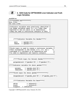 Lecture 4-OPTN Liver Transplants                                    78




              2. SAS Code for OPTN/UNOS Liver Indicator and Truth
              Logic Variables
unos02d1.sas
/****unos02d.sas**********/
data liver;
set unos.liver;
/*************************************************/
/*Indicator variables were previously identified */
/*as dummy variables equal to 1 or 0 when they   */
/*existed or did not exist in an observation.    */
/*They are used in statistical analysis of data. */
/*************************************************/



       /****Indicator Variable for Gender*****/

         male          = (gender='M');
         female        = (gender='F');

/******************************************************/
/*Truth Logic is used to create a continuous variable */
/*that corresponds to the values (1-3, 1-5, etc.)    */
/*assigned to a variable in an observation and        */
/*is used in regression and logistic analysis.        */
/******************************************************/


       /*****Truth Logic for Patient Gender*************/

       patgendercat= 1*(gender='M') + 2*(gender='F');

/****Indicator variable for donor gender*****/

          maledon            = (gender_don='M');
          femaledon          = (gender_don='F');

/*****Truth Logic for donor gender*************/

       dongendercat= 1*(gender_don='M') + 2*(gender_don='F');


       /****Indicator Variable for Race*****/

       white                 = (ethcat=1);
       black                 = (ethcat=2);
       hispanic         = (ethcat=4);

Copyright © 2009 Raymond R. Arons, Teaneck, NJ, USA
 