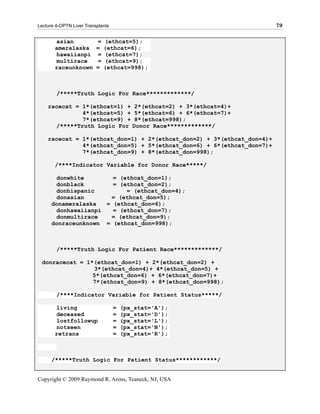 Lecture 4-OPTN Liver Transplants                                        79

       asian              =   (ethcat=5);
       ameralaska         =   (ethcat=6);
       hawaiianpi         =   (ethcat=7);
       multirace          =   (ethcat=9);
       raceunknown        =   (ethcat=998);



        /*****Truth Logic For Race*************/

    racecat = 1*(ethcat=1) + 2*(ethcat=2) + 3*(ethcat=4)+
              4*(ethcat=5) + 5*(ethcat=6) + 6*(ethcat=7)+
              7*(ethcat=9) + 8*(ethcat=998);
      /*****Truth Logic For Donor Race*************/

    racecat = 1*(ethcat_don=1) + 2*(ethcat_don=2) + 3*(ethcat_don=4)+
              4*(ethcat_don=5) + 5*(ethcat_don=6) + 6*(ethcat_don=7)+
              7*(ethcat_don=9) + 8*(ethcat_don=998);

       /****Indicator Variable for Donor Race*****/

       donwhite        = (ethcat_don=1);
       donblack        = (ethcat_don=2);
       donhispanic         = (ethcat_don=4);
       donasian       = (ethcat_don=5);
      donameralaska  = (ethcat_don=6);
       donhawaiianpi   = (ethcat_don=7);
       donmultirace   = (ethcat_don=9);
      donraceunknown = (ethcat_don=998);



        /*****Truth Logic For Patient Race*************/

 donracecat = 1*(ethcat_don=1) + 2*(ethcat_don=2) +
                3*(ethcat_don=4)+ 4*(ethcat_don=5) +
                5*(ethcat_don=6) + 6*(ethcat_don=7)+
                7*(ethcat_don=9) + 8*(ethcat_don=998);

        /****Indicator Variable for Patient Status*****/

       living                      =   (px_stat='A');
       deceased                    =   (px_stat='D');
       lostfollowup                =   (px_stat='L');
       notseen                     =   (px_stat='N');
       retrans                     =   (px_stat='R');



      /*****Truth Logic For Patient Status************/


Copyright © 2009 Raymond R. Arons, Teaneck, NJ, USA
 