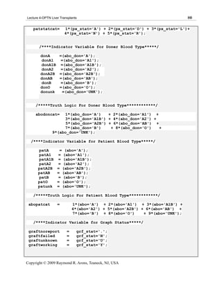 Lecture 4-OPTN Liver Transplants                                              80

   patstatcat=          1*(px_stat='A') + 2*(px_stat='D') + 3*(px_stat='L')+
                        4*(px_stat='N') + 5*(px_stat='R');


       /****Indicator Variable for Doner Blood Type*****/

        donA        =(abo_don='A');
        donA1        =(abo_don='A1');
        donA1B       =(abo_don='A1B');
        donA2        =(abo_don='A2');
        donA2B      =(abo_don='A2B');
        donAB       =(abo_don='AB');
        donB         =(abo_don='B');
        donO        =(abo_don='O');
        donunk        =(abo_don='UNK');


     /*****Truth Logic For Doner Blood Type************/

     abodoncat=      1*(abo_don='A')    + 2*(abo_don='A1') +
                     3*(abo_don='A1B') + 4*(abo_don='A2') +
                      5*(abo_don='A2B') + 6*(abo_don='AB') +
                     7*(abo_don='B')     + 8*(abo_don='O')   +
                9*(abo_don='UNK');

  /****Indicator Variable for Patient Blood Type*****/

       patA         = (abo='A');
       patA1       = (abo='A1');
       patA1B      = (abo='A1B');
       patA2       = (abo='A2');
       patA2B      = (abo='A2B');
       patAB       = (abo='AB');
       patB        = (abo='B');
       patO        = (abo='O');
       patunk      = (abo='UNK');

   /*****Truth Logic For Patient Blood Type************/

 abopatcat         =         1*(abo='A') + 2*(abo='A1') + 3*(abo='A1B') +
                             4*(abo='A2') + 5*(abo='A2B') + 6*(abo='AB') +
                             7*(abo='B') + 8*(abo='O')     + 9*(abo='UNK');

   /****Indicator Variable for Graph Status*****/

 graftnoreport           =     grf_stat='.';
 graftfailed             =     grf_stat='N';
 graftunknown            =     grf_stat='U';
 graftworking            =     grf_stat='Y';



Copyright © 2009 Raymond R. Arons, Teaneck, NJ, USA
 