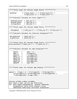 Lecture 4-OPTN Liver Transplants                                            81

/*****Truth Logic For Patient Graph Status ************/

 graftcat                  = 1*(grf_stat='.') + 2*(grf_stat='N') +
                             3*(grf_stat='U') + 4*(grf_stat='Y');

/****Indicator Variable for Donor Type*****/

   deceased_donor            = (don_ty='C');
   foreign_donor             = (don_ty='F');
   living_donor              = (don_ty='L');

/*****Truth Logic For Patient Graph Status ************/

   dontypecat          = 1*(don_ty='C') + 2*(don_ty='F') +3*(don_ty='L');

/****Indicator Variable for Previous Transplant*****/

 yes_previous              = (prev_tx='Y');
 no_previous               = (prev_tx='N');


/*****Truth Logic For Patient Graph Status ************/
previoustxcat= 1*(prev_tx='Y') + 2*(prev_tx='N');


/****Indicator Variable for Age Groupings*****/

       agelt1          =           (age < 1);
       age1_5          =           (1=<age<=5);
       age6_10         =           ( 6=<age<=10);
       age11_17        =           (11=<age<=17);
       age18_34        =           (18=<age<=34);
       age35_49        =           (35=<age<=49);
       age50_64        =           (50=<age<=64);
       agegt65         =           (age >65);


/*****Truth Logic for Patient Age Gouping ************/


agecat = 1*(age < 1) + 2*(1=<age<=5) + 3*(6=<age<=10) +
     4*(11=<age<=17)+ 5*(18=<age<=34) + 6*(35=<age<=49) +
     7*(50=<age<=64)+ 8*(age >=65);



options nolabel nodate nonumber;
proc means n mean sum min max data=liver;
var male female patgendercat maledon femaledon
     dongendercat white black hispanic asian
     ameralaska hawaiianpi multirace raceunknown

Copyright © 2009 Raymond R. Arons, Teaneck, NJ, USA
 