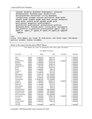 Lecture 4-OPTN Liver Transplants                                                            82

       racecat donwhite donblack donhispanic donasian
       donameralaska donhawaiianpi donmultirace
       donraceunknown donracecat living deceased
       lostfollowup notseen retrans patstatcat donA donA1
       donA1B donA2 donA2B donAB donB donO donunk abodoncat
       patA patA1 patA1B patA2 patA2B patAB patB
       patO patunk abopatcat graftnoreport
       graftfailed graftunknown graftworking graftcat
       deceased_donor foreign_donor living_donor dontypecat
       yes_previous no_previous previoustxcat agelt1 age1_5
       age6_10 age11_17 age18_34 age35_49 age50_64 agegt65
        agecat
;
run;
title 'Proc Means for Liver Tx Indicators and Truth Logic Variables';
options nolabel nodate nonumber;


Below is the output from the above PROC Means.
                    Proc Means for Liver Tx Indicators and Truth Logic Variables

                                        The MEANS Procedure

      Variable              N            Mean             Sum         Minimum         Maximum
      ƒƒƒƒƒƒƒƒƒƒƒƒƒƒƒƒƒƒƒƒƒƒƒƒƒƒƒƒƒƒƒƒƒƒƒƒƒƒƒƒƒƒƒƒƒƒƒƒƒƒƒƒƒƒƒƒƒƒƒƒƒƒƒƒƒƒƒƒƒƒƒƒƒƒƒƒƒƒƒƒƒƒƒƒƒƒƒ
      male              88636       0.6093122        54007.00               0       1.0000000
      female            88636       0.3906878        34629.00               0       1.0000000
      patgendercat      88636       1.3906878       123265.00       1.0000000       2.0000000
      maledon           88636       0.5994630        53134.00               0       1.0000000
      femaledon         88636       0.4003565        35486.00               0       1.0000000
      dongendercat      88636       1.4001760       124106.00               0       2.0000000
      white             88636       0.7457805        66103.00               0       1.0000000
      black             88636       0.0889255         7882.00               0       1.0000000
      hispanic          88636       0.1163748        10315.00               0       1.0000000
      asian             88636       0.0369150         3272.00               0       1.0000000
      ameralaska        88636       0.0052123     462.0000000               0       1.0000000
      hawaiianpi        88636       0.0017149     152.0000000               0       1.0000000
      multirace         88636       0.0040954     363.0000000               0       1.0000000
      raceunknown       88636     0.000981542      87.0000000               0       1.0000000
      racecat           88636       1.4622050       129604.00       1.0000000       8.0000000
      donwhite          88636       0.7381876        65430.00               0       1.0000000
      donblack          88636       0.1242385        11012.00               0       1.0000000
      donhispanic       88636       0.1071799         9500.00               0       1.0000000
      donasian          88636       0.0177806         1576.00               0       1.0000000
      donameralaska     88636       0.0030236     268.0000000               0       1.0000000
      donhawaiianpi     88636       0.0020985     186.0000000               0       1.0000000
      donmultirace      88636       0.0047610     422.0000000               0       1.0000000
      donraceunknown    88636       0.0027303     242.0000000               0       1.0000000
      donracecat        88636       1.4622050       129604.00       1.0000000       8.0000000
      living            88636       0.5204206        46128.00               0       1.0000000
      deceased          88636       0.2873550        25470.00               0       1.0000000
      lostfollowup      88636       0.0853491         7565.00               0       1.0000000
      notseen           88636               0               0               0               0
      retrans           88636       0.0976804         8658.00               0       1.0000000


Copyright © 2009 Raymond R. Arons, Teaneck, NJ, USA
 