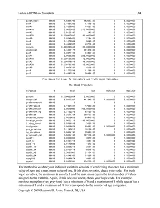 Lecture 4-OPTN Liver Transplants                                                                83

      patstatcat        88636       1.8395799       163053.00               0       5.0000000
      donA              88636       0.1931382        17119.00               0       1.0000000
      donA1             88636       0.1638950        14527.00               0       1.0000000
      donA1B            88636       0.0030462     270.0000000               0       1.0000000
      donA2             88636       0.0129180         1145.00               0       1.0000000
      donA2B            88636     0.000913850      81.0000000               0       1.0000000
      donAB             88636       0.0246401         2184.00               0       1.0000000
      donB              88636       0.1076989         9546.00               0       1.0000000
      donO              88636       0.4932307        43718.00               0       1.0000000
      donunk            88636     0.000225642      20.0000000               0       1.0000000
      abodoncat         88636       5.4359177       481818.00               0       9.0000000
      patA              88636       0.3874159        34339.00               0       1.0000000
      patA1             88636       0.0025385     225.0000000               0       1.0000000
      patA1B            88636     0.000135385      12.0000000               0       1.0000000
      patA2             88636     0.000518976      46.0000000               0       1.0000000
      patA2B            88636     0.000135385      12.0000000               0       1.0000000
      patAB             88636       0.0476781         4226.00               0       1.0000000
      patB              88636       0.1273298        11286.00               0       1.0000000
      patO              88636       0.4342254        38488.00               0       1.0000000
      ƒƒƒƒƒƒƒƒƒƒƒƒƒƒƒƒƒƒƒƒƒƒƒƒƒƒƒƒƒƒƒƒƒƒƒƒƒƒƒƒƒƒƒƒƒƒƒƒƒƒƒƒƒƒƒƒƒƒƒƒƒƒƒƒƒƒƒƒƒƒƒƒƒƒƒƒƒƒƒƒƒƒƒƒƒƒƒ
                   Proc Means for Liver Tx Indicators and Truth Logic Variables

                                       The MEANS Procedure

      Variable              N            Mean             Sum         Minimum         Maximum
      ƒƒƒƒƒƒƒƒƒƒƒƒƒƒƒƒƒƒƒƒƒƒƒƒƒƒƒƒƒƒƒƒƒƒƒƒƒƒƒƒƒƒƒƒƒƒƒƒƒƒƒƒƒƒƒƒƒƒƒƒƒƒƒƒƒƒƒƒƒƒƒƒƒƒƒƒƒƒƒƒƒƒƒƒƒƒƒ
      patunk            88636     0.000022564       2.0000000               0       1.0000000
      abopatcat         88636       5.0470351       447349.00       1.0000000       9.0000000
      graftnoreport     88636               0               0               0               0
      graftfailed       88636       0.1921341        17030.00               0       1.0000000
      graftunknown      88636       0.0079990     709.0000000               0       1.0000000
      graftworking      88636       0.7122275        63129.00               0       1.0000000
      graftcat          88636       3.2571754       288703.00               0       4.0000000
      deceased_donor    88636       0.9579629        84910.00               0       1.0000000
      foreign_donor     88636       0.0022113     196.0000000               0       1.0000000
      living_donor      88636       0.0398258         3530.00               0       1.0000000
      dontypecat        88636       1.0818629        95892.00       1.0000000       3.0000000
      yes_previous      88636       0.1145810        10156.00               0       1.0000000
      no_previous       88636       0.8854190        78480.00               0       1.0000000
      previoustxcat     88636       1.8854190       167116.00       1.0000000       2.0000000
      agelt1            88636       0.0346360         3070.00               0       1.0000000
      age1_5            88636       0.0457715         4057.00               0       1.0000000
      age6_10           88636       0.0170698         1513.00               0       1.0000000
      age11_17          88636       0.0256216         2271.00               0       1.0000000
      age18_34          88636       0.0753418         6678.00               0       1.0000000
      age35_49          88636       0.3057900        27104.00               0       1.0000000
      age50_64          88636       0.4248387        37656.00               0       1.0000000
      agegt65           88636       0.0548874         4865.00               0       1.0000000
      agecat            88636       6.0326391       534709.00       1.0000000       8.0000000

The method to validate your indicator variables consists of confirming that each has a minimum
value of zero and a maximum value of one. If this does not exist, check your code. For truth
logic variables, the minimum is usually 1 and the maximum equals the total number of values
assigned to the variable. Again, if this does not occur, check your logic code. For example,
previous transplant (yes_previous) has a minimum of 0 and a maximum of 1 while agecat has a
minimum of 1 and a maximum of 8 that corresponds to the number of age categories.
Copyright © 2009 Raymond R. Arons, Teaneck, NJ, USA
 